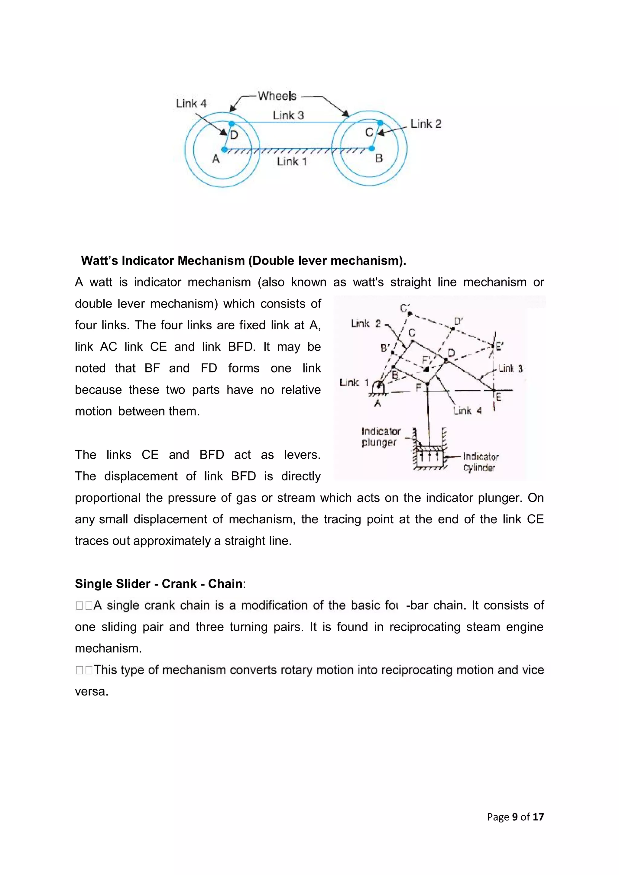 Page 9 of 17
Watt’s Indicator Mechanism (Double lever mechanism).
A watt is indicator mechanism (also known as watt's straight line mechanism or
double lever mechanism) which consists of
four links. The four links are fixed link at A,
link AC link CE and link BFD. It may be
noted that BF and FD forms one link
because these two parts have no relative
motion between them.
The links CE and BFD act as levers.
The displacement of link BFD is directly
proportional the pressure of gas or stream which acts on the indicator plunger. On
any small displacement of mechanism, the tracing point at the end of the link CE
traces out approximately a straight line.
Single Slider - Crank - Chain:
-bar chain. It consists of
one sliding pair and three turning pairs. It is found in reciprocating steam engine
mechanism.
versa.
 