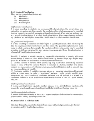 1.5.1. Modes of Classification
There are four types of classification, viz.,
(i) Qualitative
(ii) Quantitative
(iii) Geographical
(iv) Chronological
(i) Qualitative classification:
It is done according to attributes or non-measurable characteristics, like social status, sex,
nationality, occupation, etc. For example, the population of the whole country can be classified
into four categories as married, unmarried, widowed and divorced. When only one attribute, e.g.,
sex, is used for classification, it is called simple classification. When more than one attributes,
e.g., deafness, sex and religion, are used for classification, it is called manifold classification.
(ii) Quantitative classification:
It is done according to numerical size like weights in kg or heights in cm. Here we classify the
data by assigning arbitrary limits known as class-limits. The quantitative phenomenon under
study is called a variable. For example, the population of the whole country may be classified
according to different variables like age, income, wage, price, etc. Hence this classification is
often called „classification by variables‟.
Variable: A variable in statistics means any measurable characteristic or quantity which can
assume a range of numerical values within certain limits, e.g., income, height, age, weight, wage,
price, etc. A variable can be classified as either discrete or continuous.
(1) Discrete variable: A variable which can take up only exact values and not any fractional
values, is called a „discrete‟ variable. Number of workmen in a factory, members of a family,
students in a class, number of births in a certain year, number of telephone calls in a month, etc.,
are examples of discrete-variable.
(2) Continuous variable: A variable which can take up any numerical value (integral/fractional)
within a certain range is called a „continuous‟ variable. Height, weight, rainfall, time,
temperature, etc., are examples of continuous variables. Age of students in a school is a
continuous variable as it can be measured to the nearest fraction of time, i.e., years, months,
days, etc
(iii) Geographical classification:
It is done according to time, e.g., index numbers arranged over a period of time, population of a
country for several decades, exports and imports of India for different five year plans, etc.
(iv) Chronological classification:
It is done with respect to space or places, e.g., production of cereals in quintals in various states,
population of a country according to states, etc.
1.6. Presentation of Statistical Data
Statistical data can be presented in three different ways: (a) Textual presentation, (b) Tabular
presentation, and (c) Graphical presentation.
 