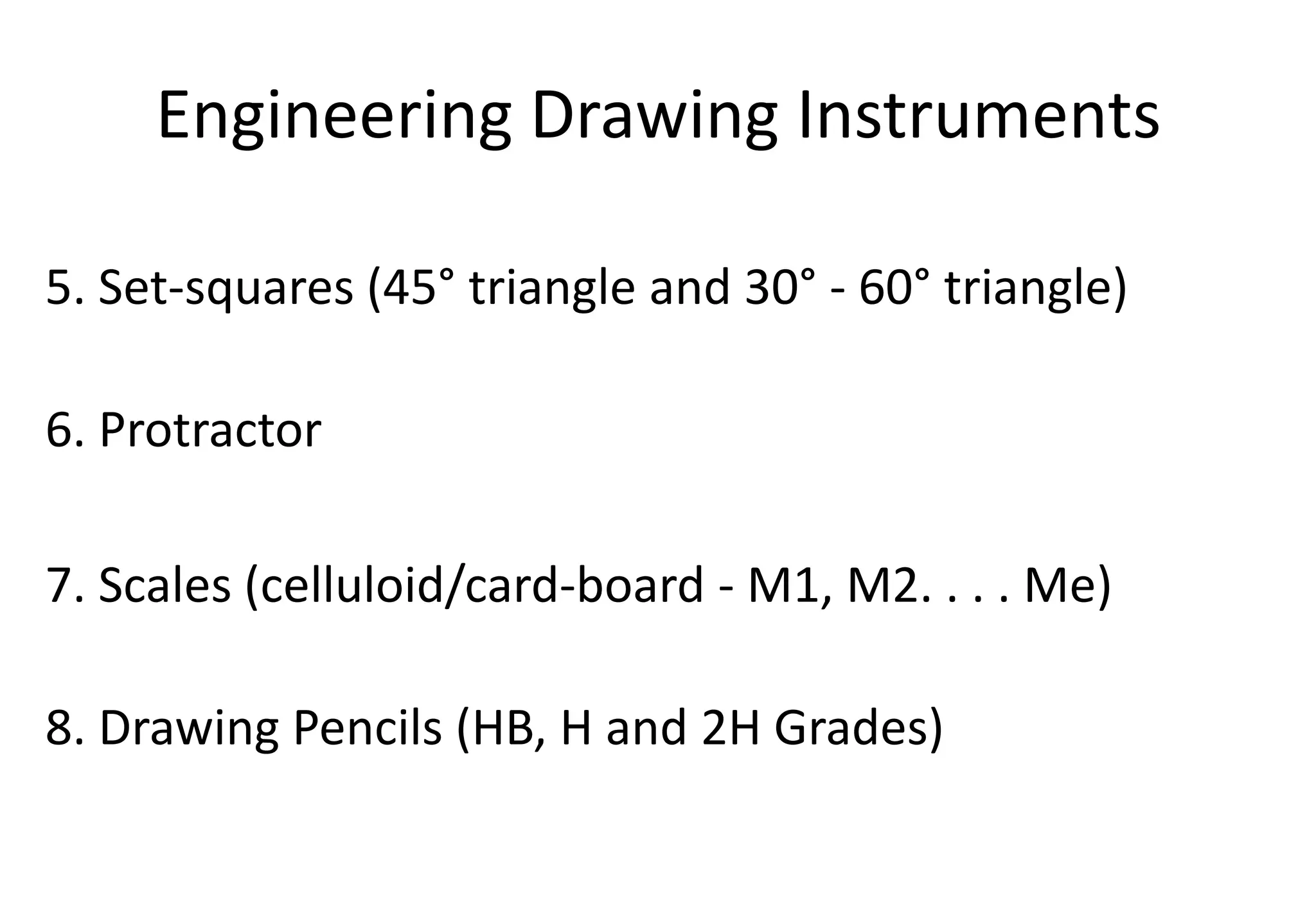 Engineering Drawing Instruments
5. Set-squares (45° triangle and 30° - 60° triangle)
6. Protractor
7. Scales (celluloid/card-board - M1, M2. . . . Me)
8. Drawing Pencils (HB, H and 2H Grades)
 