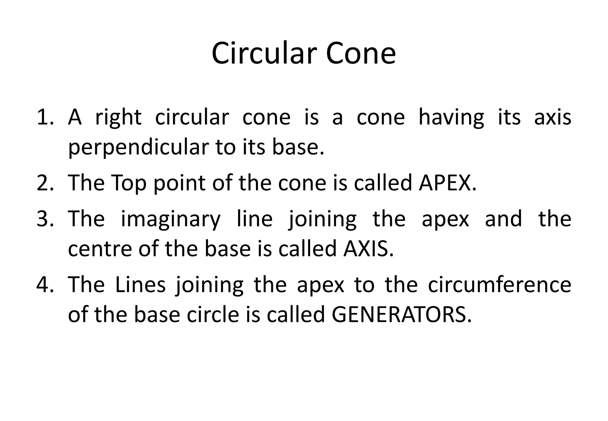 Circular Cone
1. A right circular cone is a cone having its axis
perpendicular to its base.
2. The Top point of the cone is called APEX.
3. The imaginary line joining the apex and the
centre of the base is called AXIS.
4. The Lines joining the apex to the circumference
of the base circle is called GENERATORS.
 