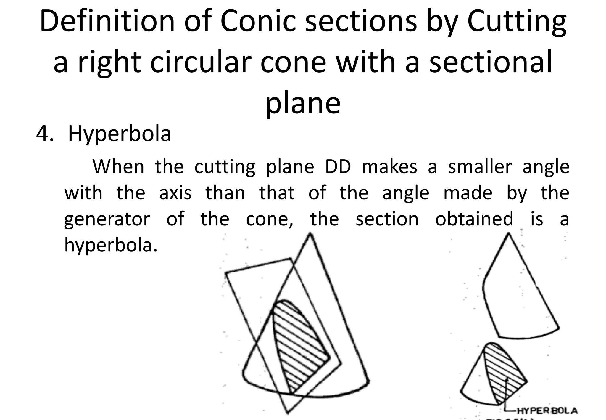 Definition of Conic sections by Cutting
a right circular cone with a sectional
plane
4. Hyperbola
When the cutting plane DD makes a smaller angle
with the axis than that of the angle made by the
generator of the cone, the section obtained is a
hyperbola.
 