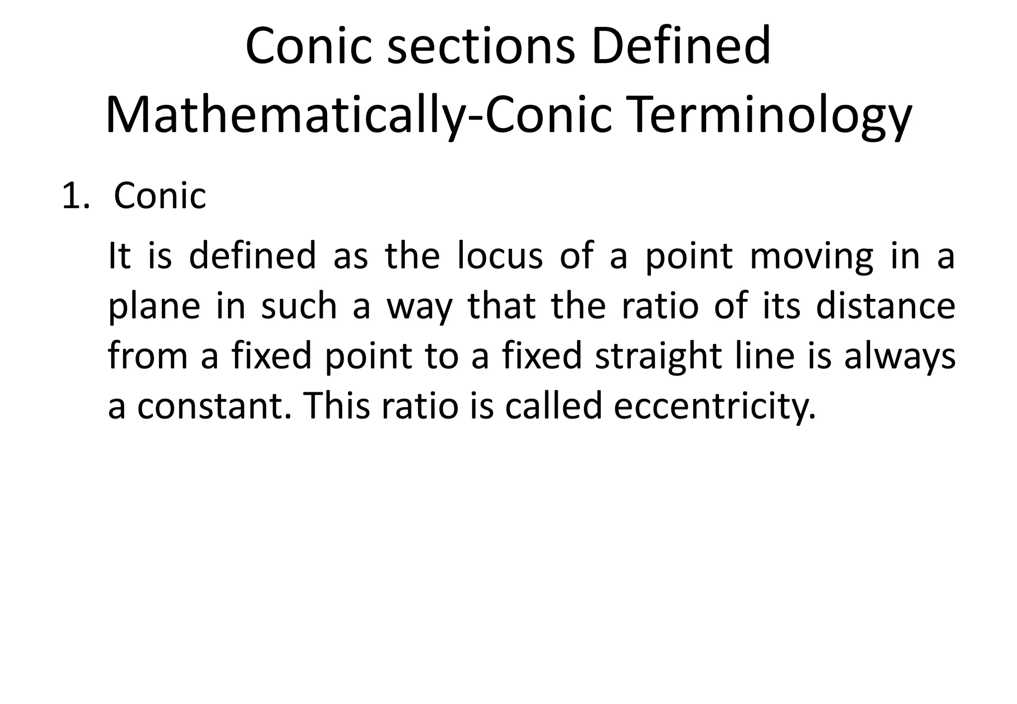 Conic sections Defined
Mathematically-Conic Terminology
1. Conic
It is defined as the locus of a point moving in a
plane in such a way that the ratio of its distance
from a fixed point to a fixed straight line is always
a constant. This ratio is called eccentricity.
 
