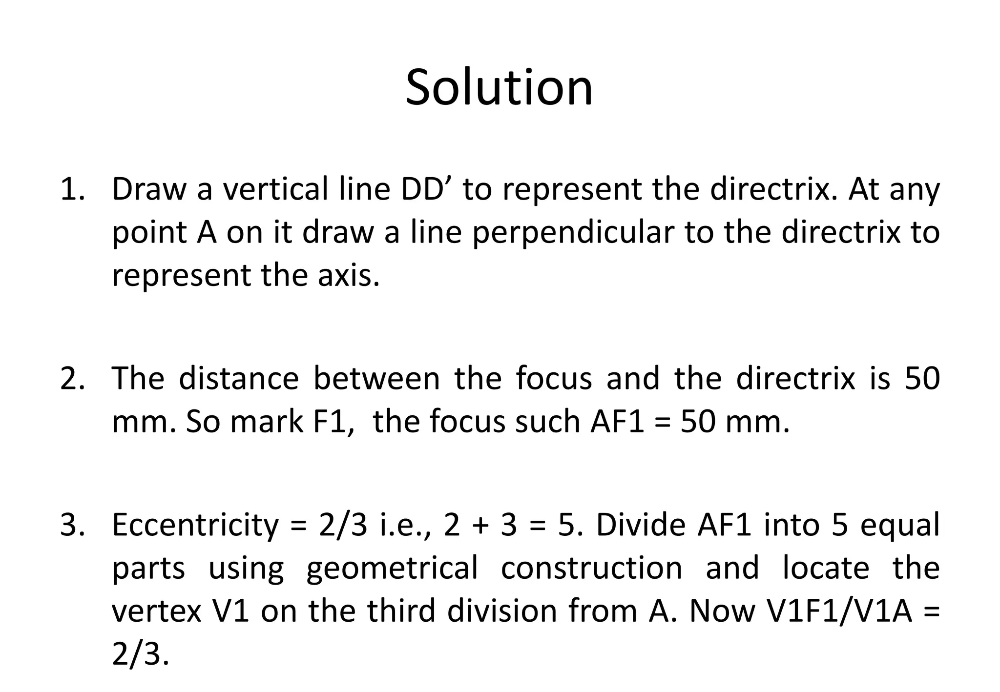 Solution
1. Draw a vertical line DD’ to represent the directrix. At any
point A on it draw a line perpendicular to the directrix to
represent the axis.
2. The distance between the focus and the directrix is 50
mm. So mark F1, the focus such AF1 = 50 mm.
3. Eccentricity = 2/3 i.e., 2 + 3 = 5. Divide AF1 into 5 equal
parts using geometrical construction and locate the
vertex V1 on the third division from A. Now V1F1/V1A =
2/3.
 