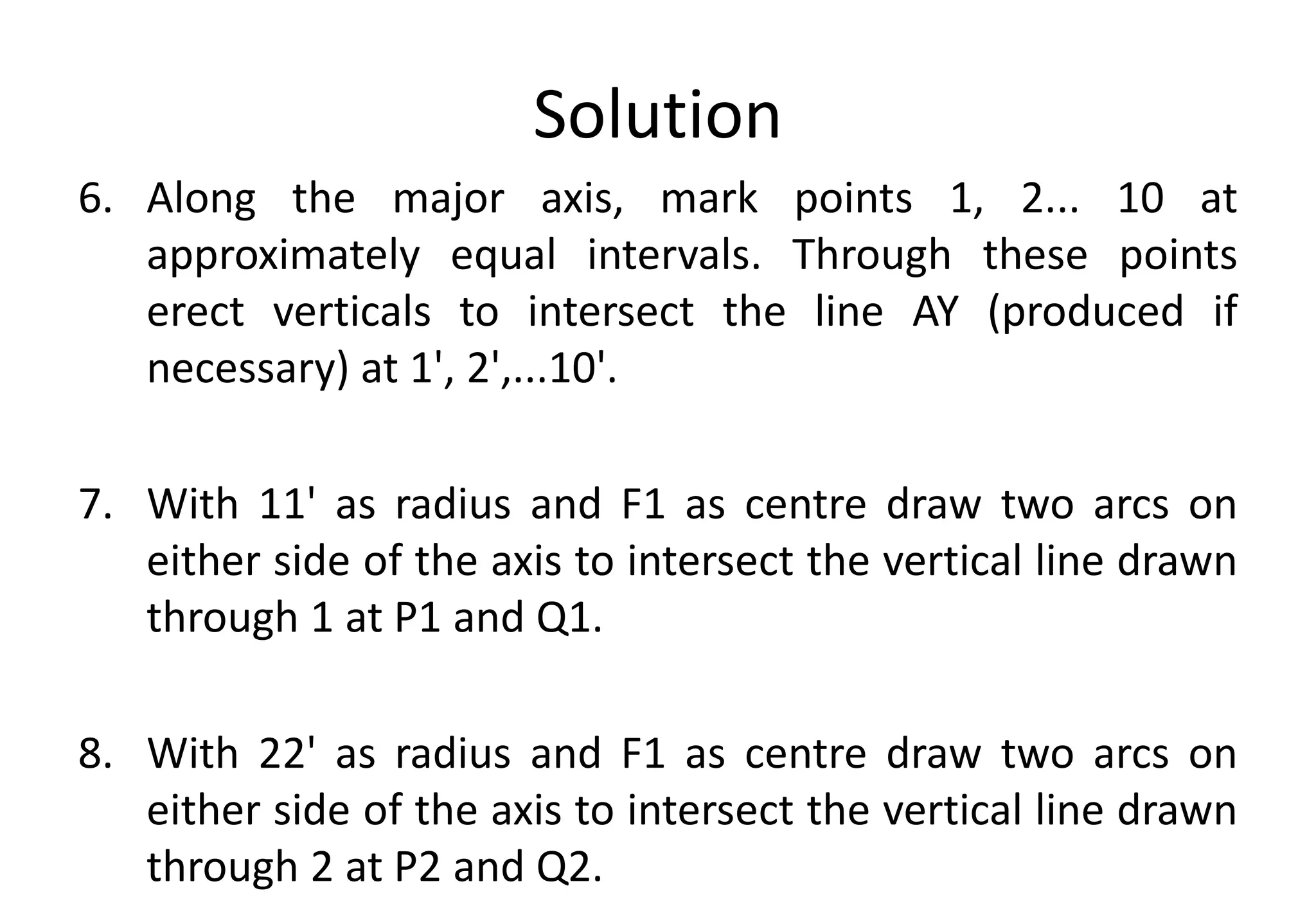 Solution
6. Along the major axis, mark points 1, 2... 10 at
approximately equal intervals. Through these points
erect verticals to intersect the line AY (produced if
necessary) at 1', 2',...10'.
7. With 11' as radius and F1 as centre draw two arcs on
either side of the axis to intersect the vertical line drawn
through 1 at P1 and Q1.
8. With 22' as radius and F1 as centre draw two arcs on
either side of the axis to intersect the vertical line drawn
through 2 at P2 and Q2.
 