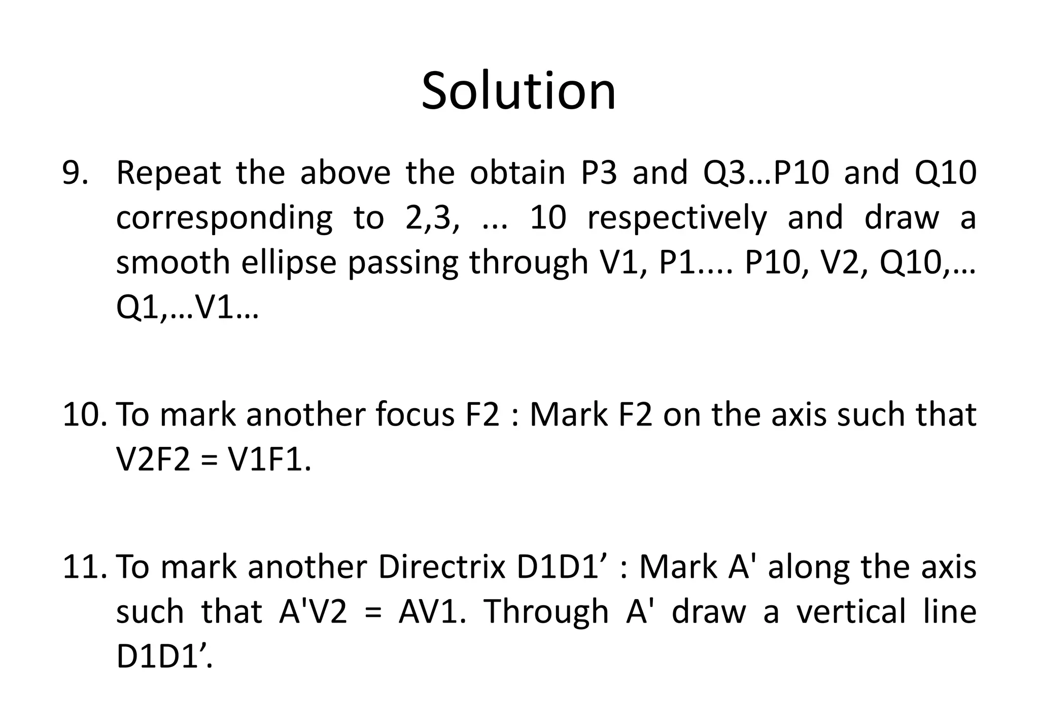 Solution
9. Repeat the above the obtain P3 and Q3…P10 and Q10
corresponding to 2,3, ... 10 respectively and draw a
smooth ellipse passing through V1, P1.... P10, V2, Q10,…
Q1,…V1…
10. To mark another focus F2 : Mark F2 on the axis such that
V2F2 = V1F1.
11. To mark another Directrix D1D1’ : Mark A' along the axis
such that A'V2 = AV1. Through A' draw a vertical line
D1D1’.
 