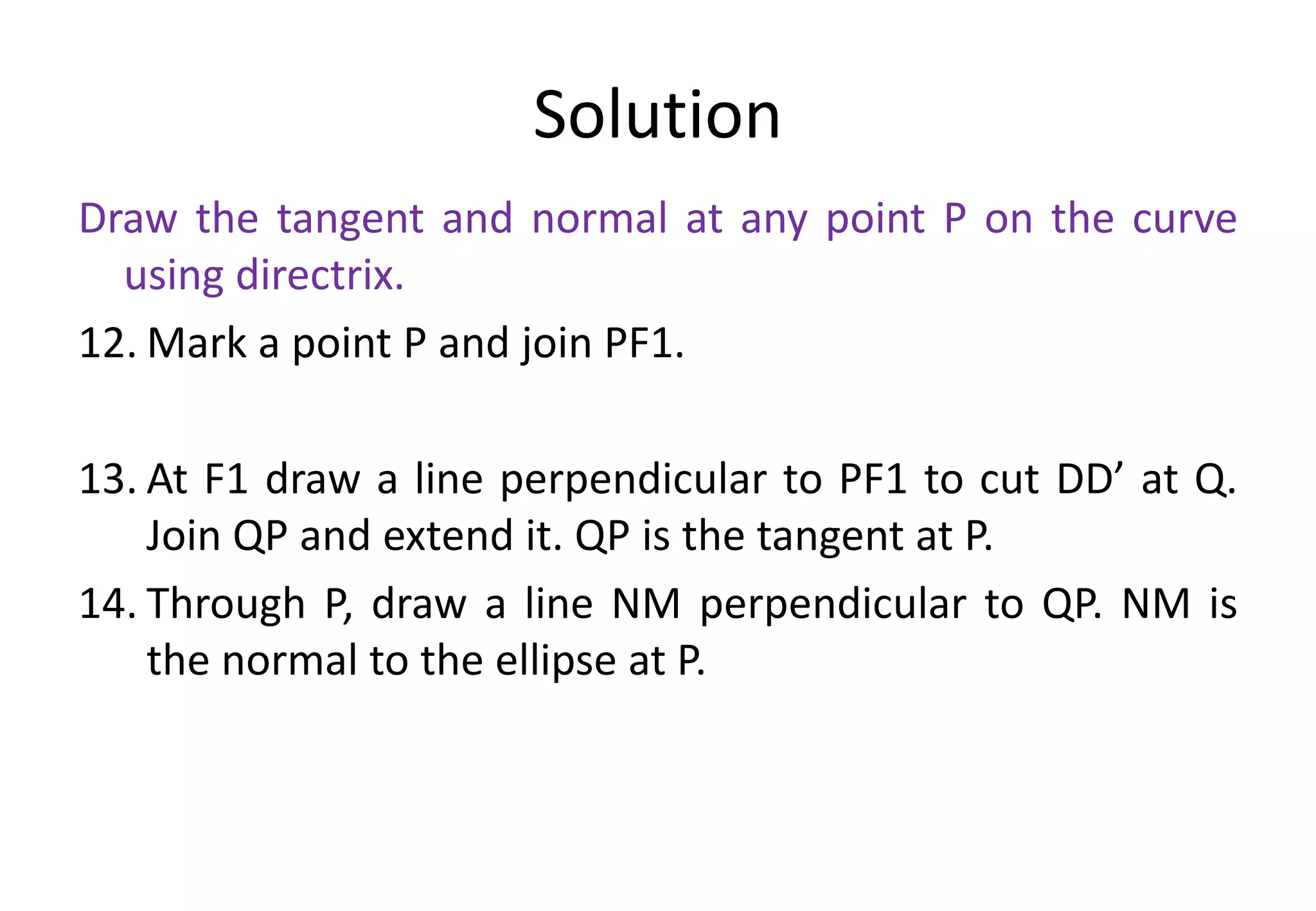 Solution
Draw the tangent and normal at any point P on the curve
using directrix.
12. Mark a point P and join PF1.
13. At F1 draw a line perpendicular to PF1 to cut DD’ at Q.
Join QP and extend it. QP is the tangent at P.
14. Through P, draw a line NM perpendicular to QP. NM is
the normal to the ellipse at P.
 