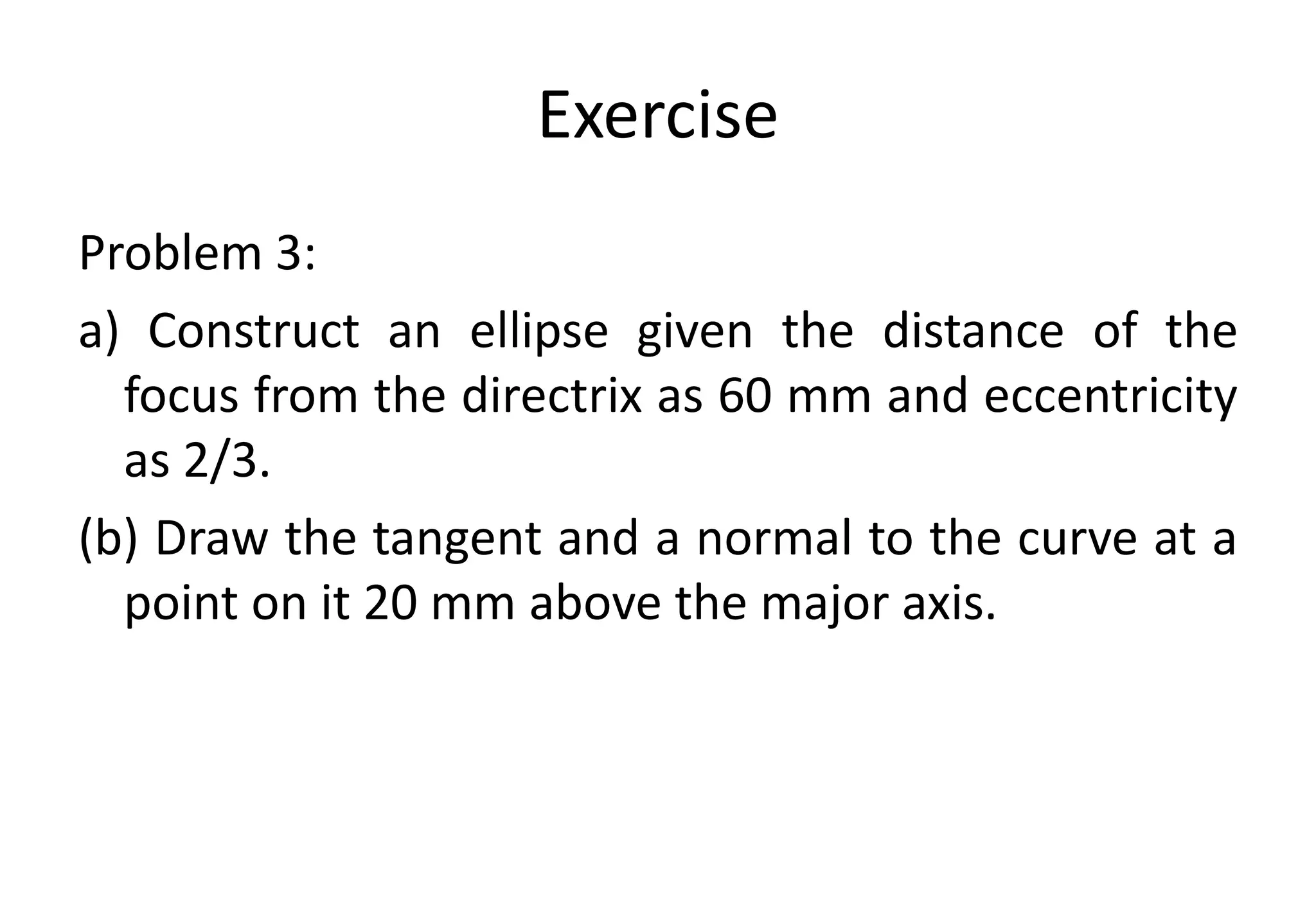 Exercise
Problem 3:
a) Construct an ellipse given the distance of the
focus from the directrix as 60 mm and eccentricity
as 2/3.
(b) Draw the tangent and a normal to the curve at a
point on it 20 mm above the major axis.
 