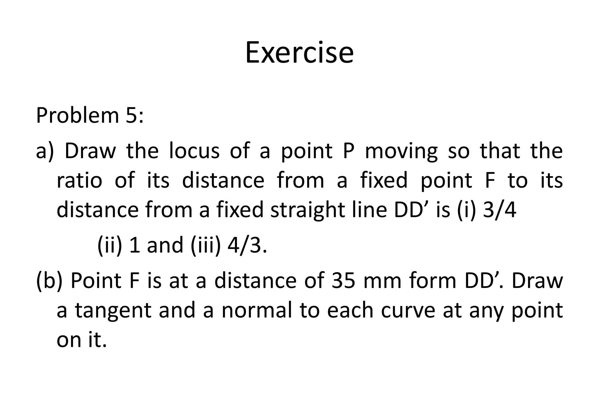 Exercise
Problem 5:
a) Draw the locus of a point P moving so that the
ratio of its distance from a fixed point F to its
distance from a fixed straight line DD’ is (i) 3/4
(ii) 1 and (iii) 4/3.
(b) Point F is at a distance of 35 mm form DD’. Draw
a tangent and a normal to each curve at any point
on it.
 