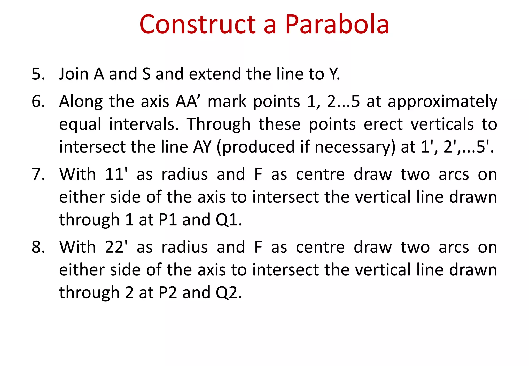 Construct a Parabola
5. Join A and S and extend the line to Y.
6. Along the axis AA’ mark points 1, 2...5 at approximately
equal intervals. Through these points erect verticals to
intersect the line AY (produced if necessary) at 1', 2',...5'.
7. With 11' as radius and F as centre draw two arcs on
either side of the axis to intersect the vertical line drawn
through 1 at P1 and Q1.
8. With 22' as radius and F as centre draw two arcs on
either side of the axis to intersect the vertical line drawn
through 2 at P2 and Q2.
 