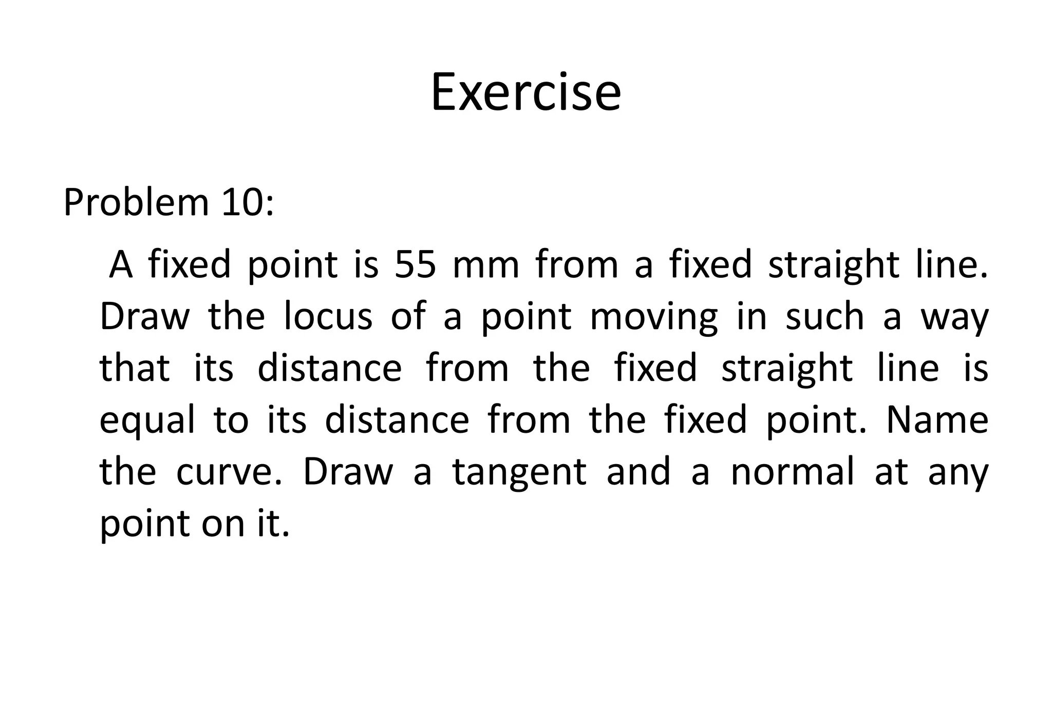 Exercise
Problem 10:
A fixed point is 55 mm from a fixed straight line.
Draw the locus of a point moving in such a way
that its distance from the fixed straight line is
equal to its distance from the fixed point. Name
the curve. Draw a tangent and a normal at any
point on it.
 
