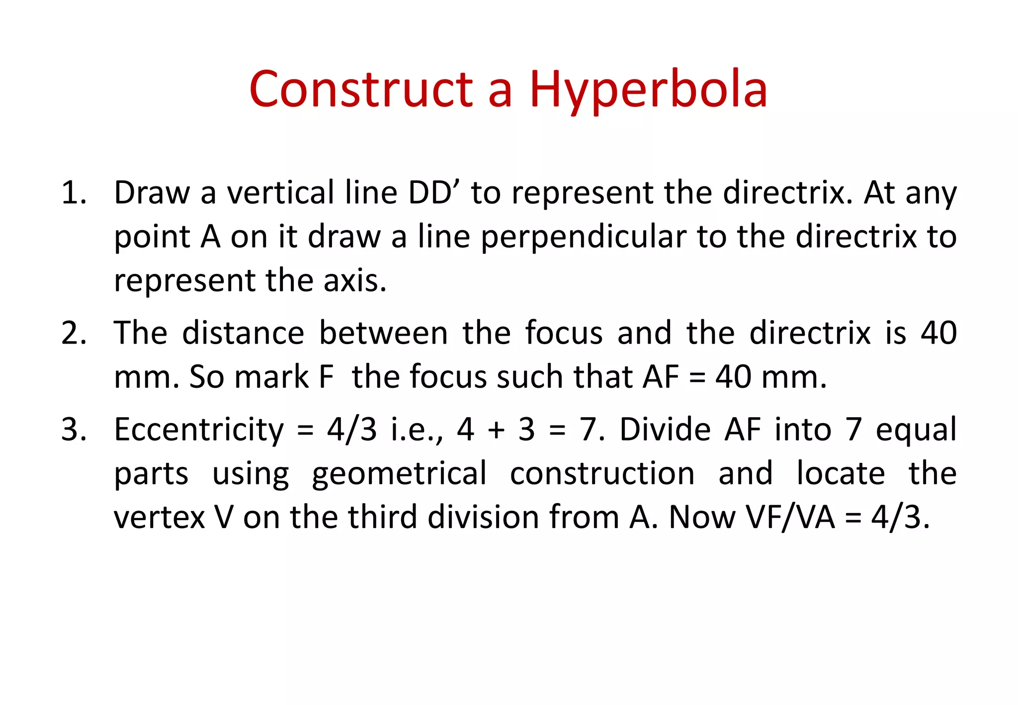 Construct a Hyperbola
1. Draw a vertical line DD’ to represent the directrix. At any
point A on it draw a line perpendicular to the directrix to
represent the axis.
2. The distance between the focus and the directrix is 40
mm. So mark F the focus such that AF = 40 mm.
3. Eccentricity = 4/3 i.e., 4 + 3 = 7. Divide AF into 7 equal
parts using geometrical construction and locate the
vertex V on the third division from A. Now VF/VA = 4/3.
 