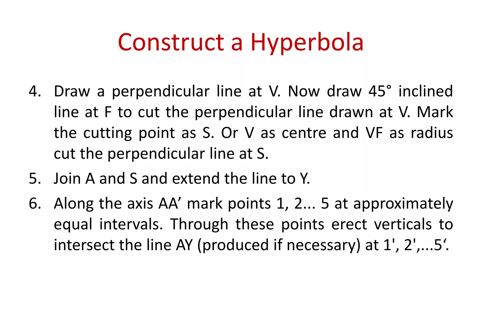 Construct a Hyperbola
4. Draw a perpendicular line at V. Now draw 45° inclined
line at F to cut the perpendicular line drawn at V. Mark
the cutting point as S. Or V as centre and VF as radius
cut the perpendicular line at S.
5. Join A and S and extend the line to Y.
6. Along the axis AA’ mark points 1, 2... 5 at approximately
equal intervals. Through these points erect verticals to
intersect the line AY (produced if necessary) at 1', 2',...5‘.
 
