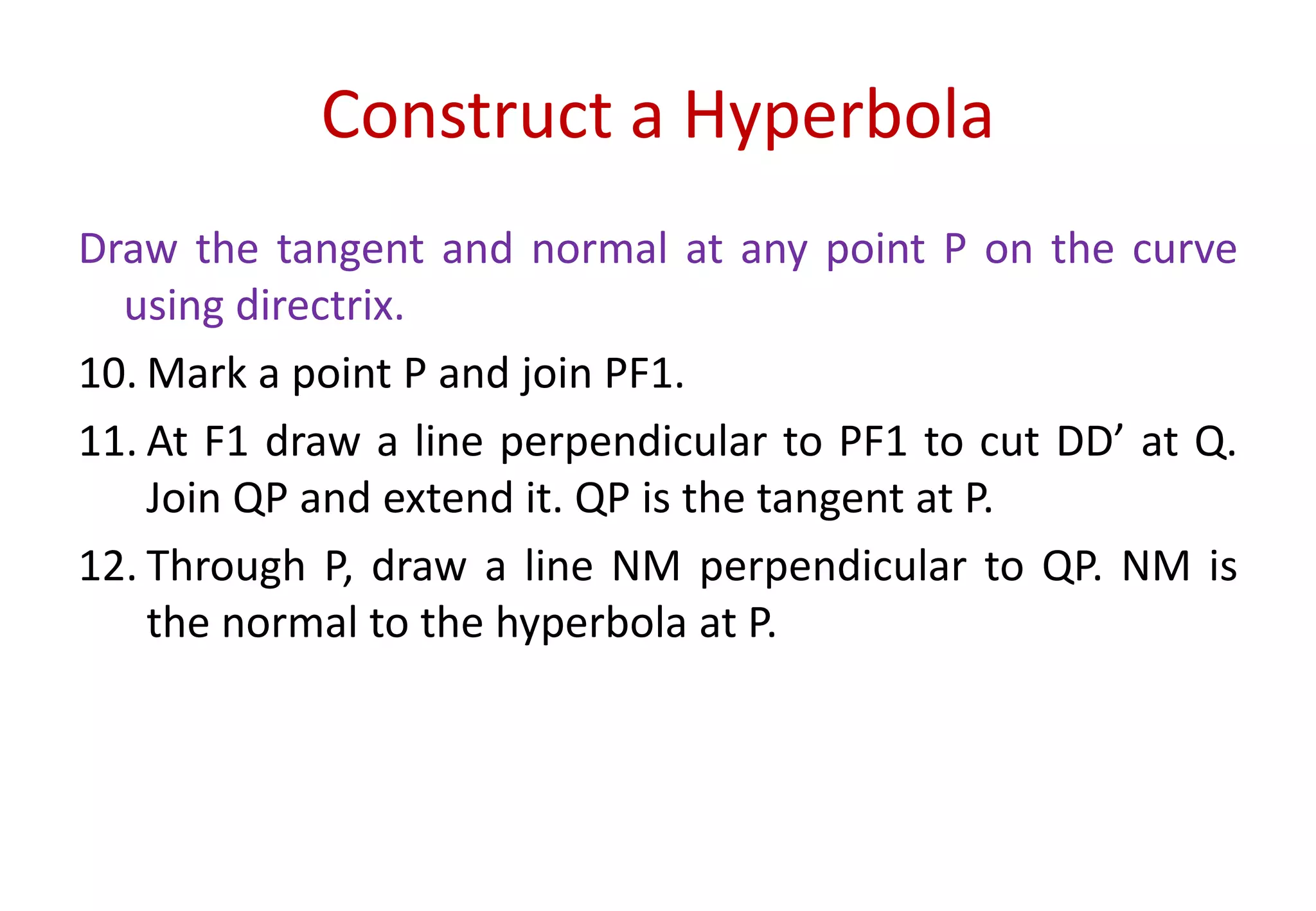 Construct a Hyperbola
Draw the tangent and normal at any point P on the curve
using directrix.
10. Mark a point P and join PF1.
11. At F1 draw a line perpendicular to PF1 to cut DD’ at Q.
Join QP and extend it. QP is the tangent at P.
12. Through P, draw a line NM perpendicular to QP. NM is
the normal to the hyperbola at P.
 