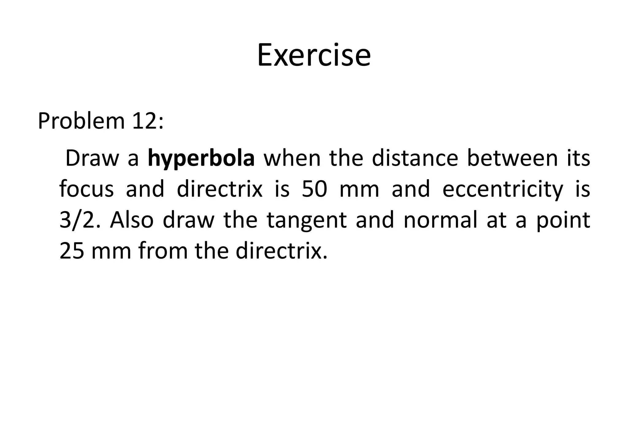 Exercise
Problem 12:
Draw a hyperbola when the distance between its
focus and directrix is 50 mm and eccentricity is
3/2. Also draw the tangent and normal at a point
25 mm from the directrix.
 