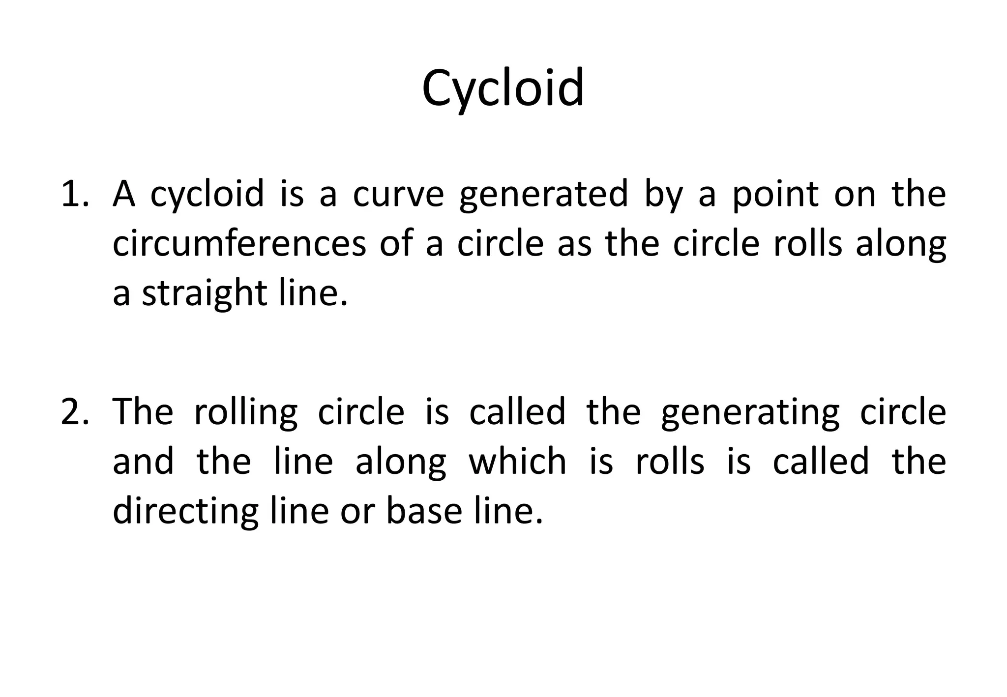 Cycloid
1. A cycloid is a curve generated by a point on the
circumferences of a circle as the circle rolls along
a straight line.
2. The rolling circle is called the generating circle
and the line along which is rolls is called the
directing line or base line.
 