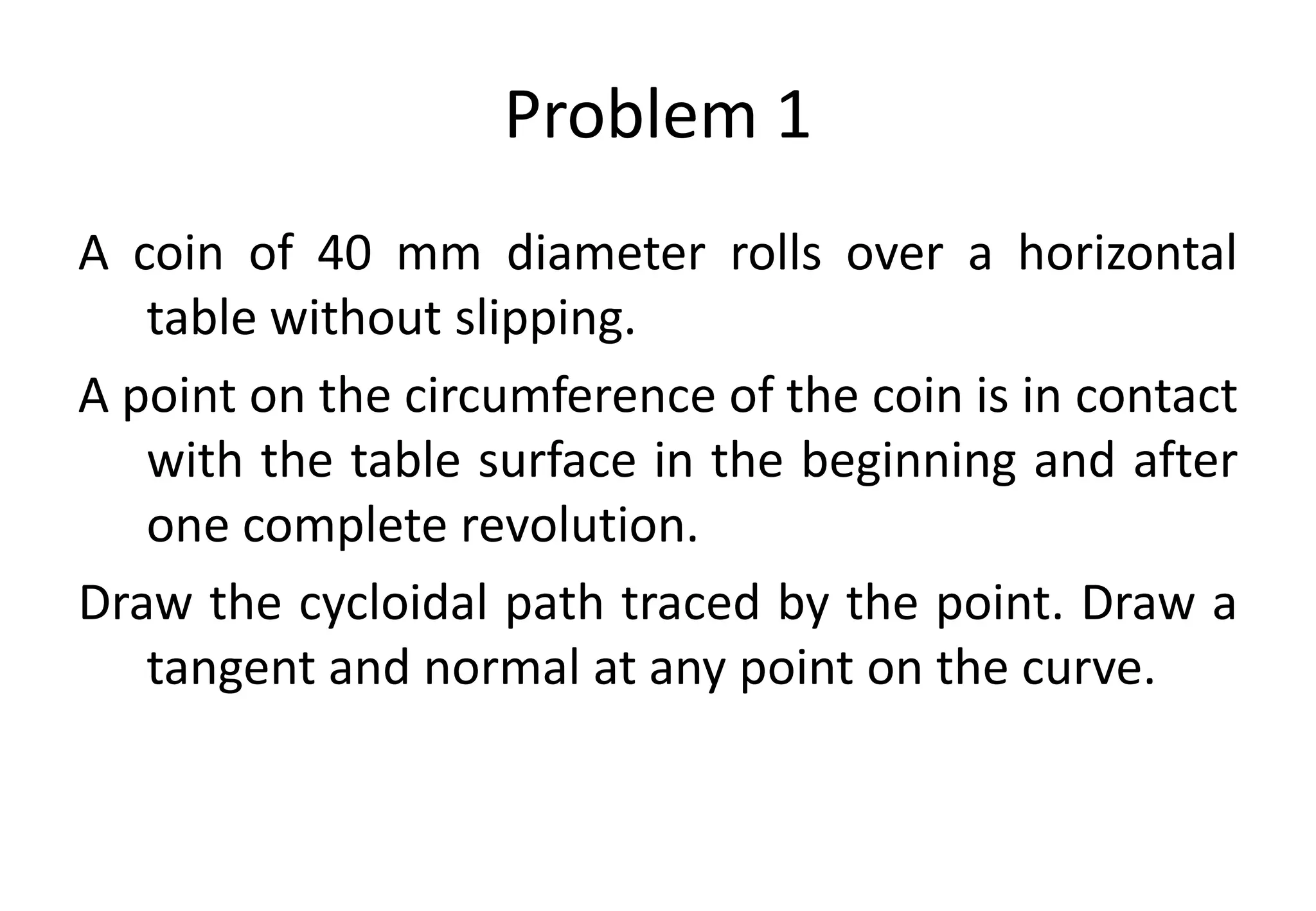 Problem 1
A coin of 40 mm diameter rolls over a horizontal
table without slipping.
A point on the circumference of the coin is in contact
with the table surface in the beginning and after
one complete revolution.
Draw the cycloidal path traced by the point. Draw a
tangent and normal at any point on the curve.
 