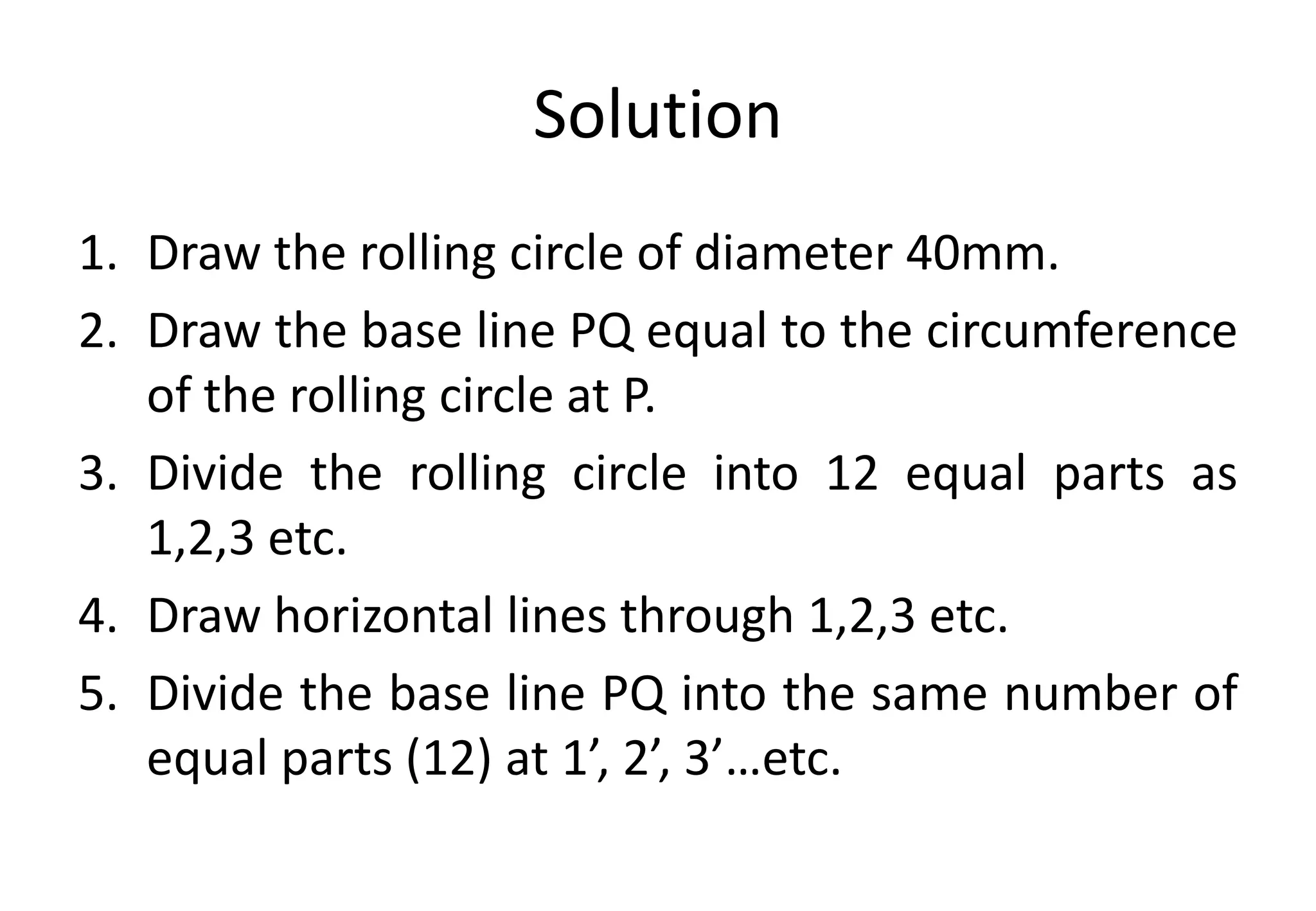 Solution
1. Draw the rolling circle of diameter 40mm.
2. Draw the base line PQ equal to the circumference
of the rolling circle at P.
3. Divide the rolling circle into 12 equal parts as
1,2,3 etc.
4. Draw horizontal lines through 1,2,3 etc.
5. Divide the base line PQ into the same number of
equal parts (12) at 1’, 2’, 3’…etc.
 