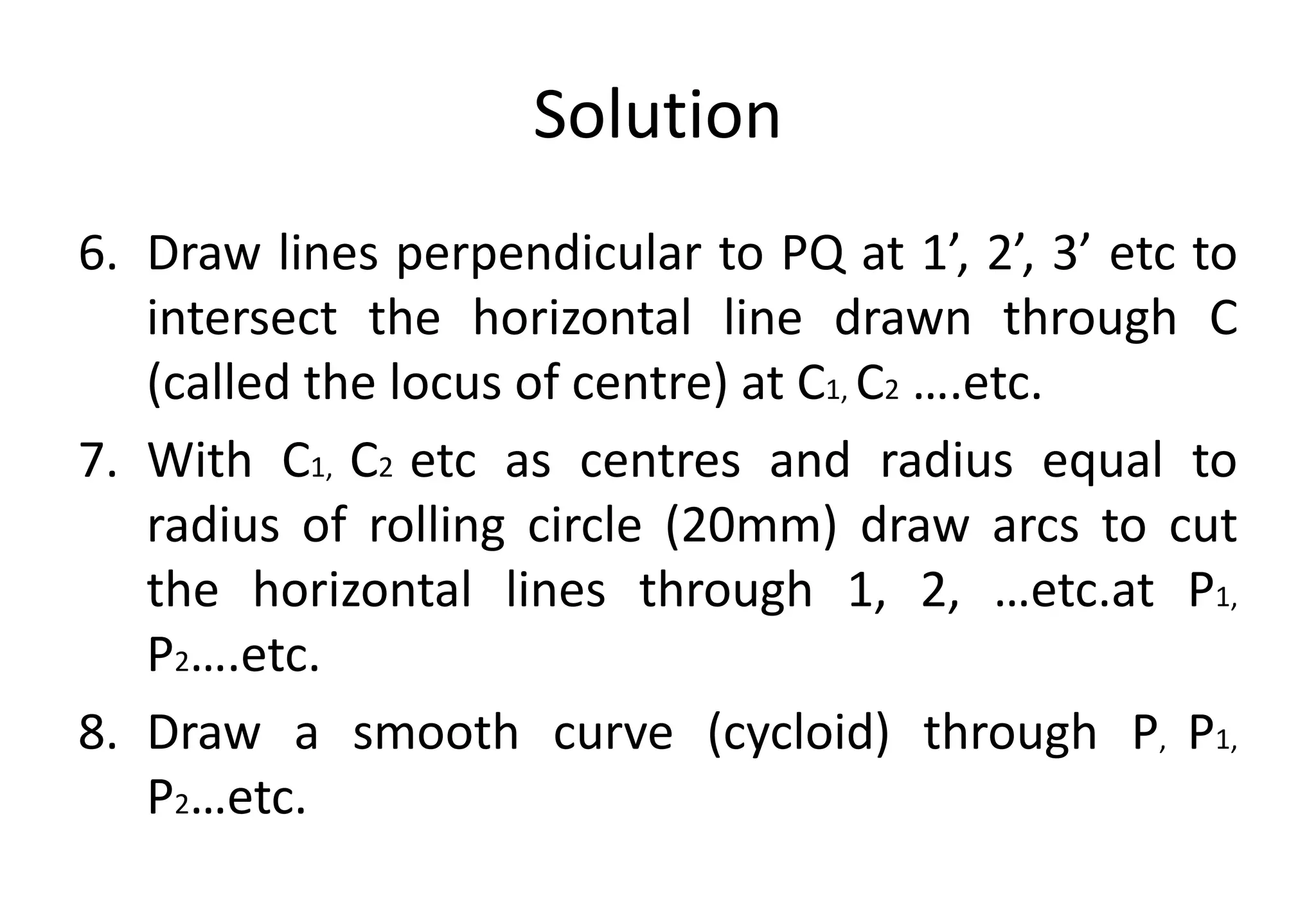 Solution
6. Draw lines perpendicular to PQ at 1’, 2’, 3’ etc to
intersect the horizontal line drawn through C
(called the locus of centre) at C1, C2 ….etc.
7. With C1, C2 etc as centres and radius equal to
radius of rolling circle (20mm) draw arcs to cut
the horizontal lines through 1, 2, …etc.at P1,
P2….etc.
8. Draw a smooth curve (cycloid) through P, P1,
P2…etc.
 