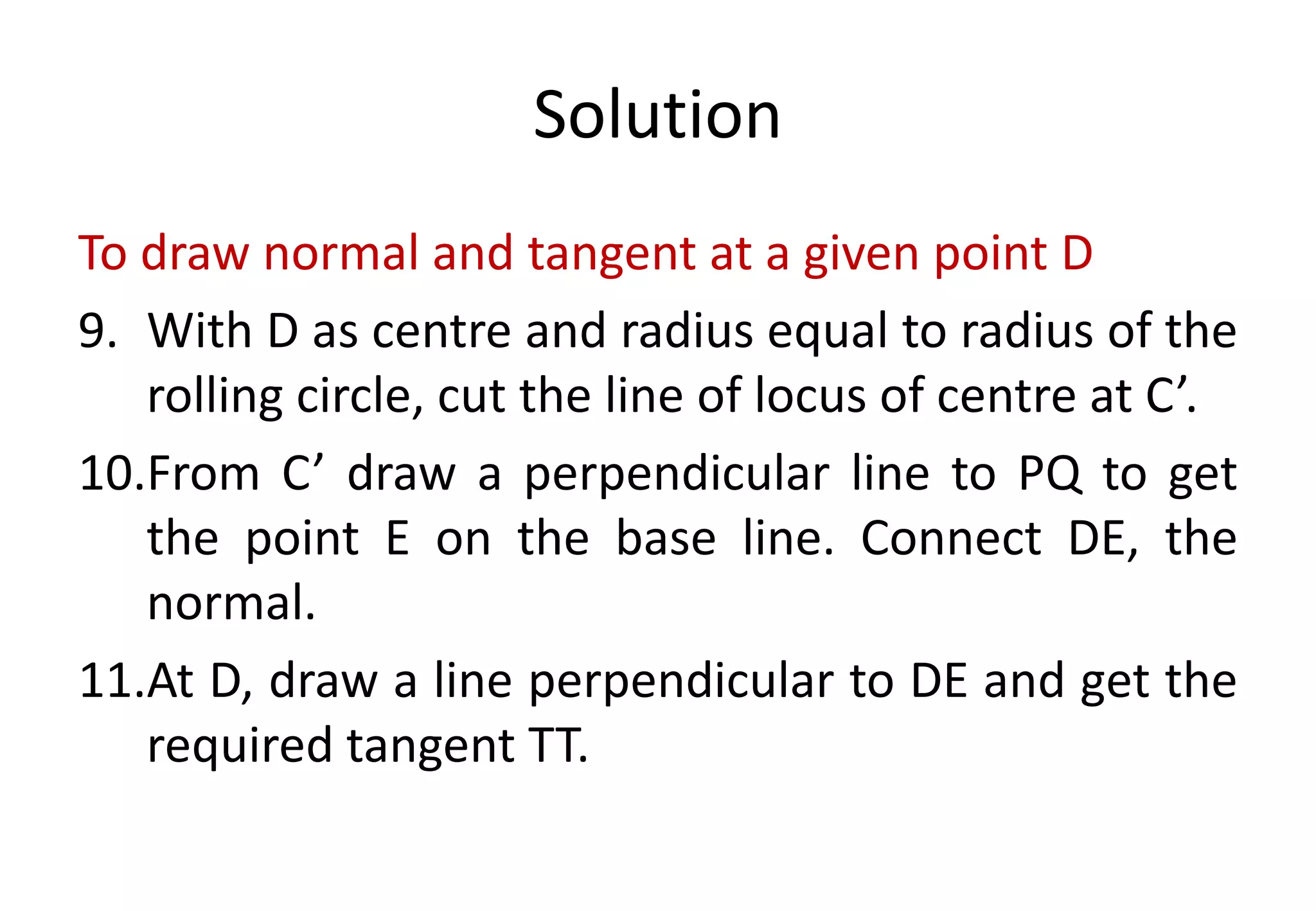 Solution
To draw normal and tangent at a given point D
9. With D as centre and radius equal to radius of the
rolling circle, cut the line of locus of centre at C’.
10.From C’ draw a perpendicular line to PQ to get
the point E on the base line. Connect DE, the
normal.
11.At D, draw a line perpendicular to DE and get the
required tangent TT.
 