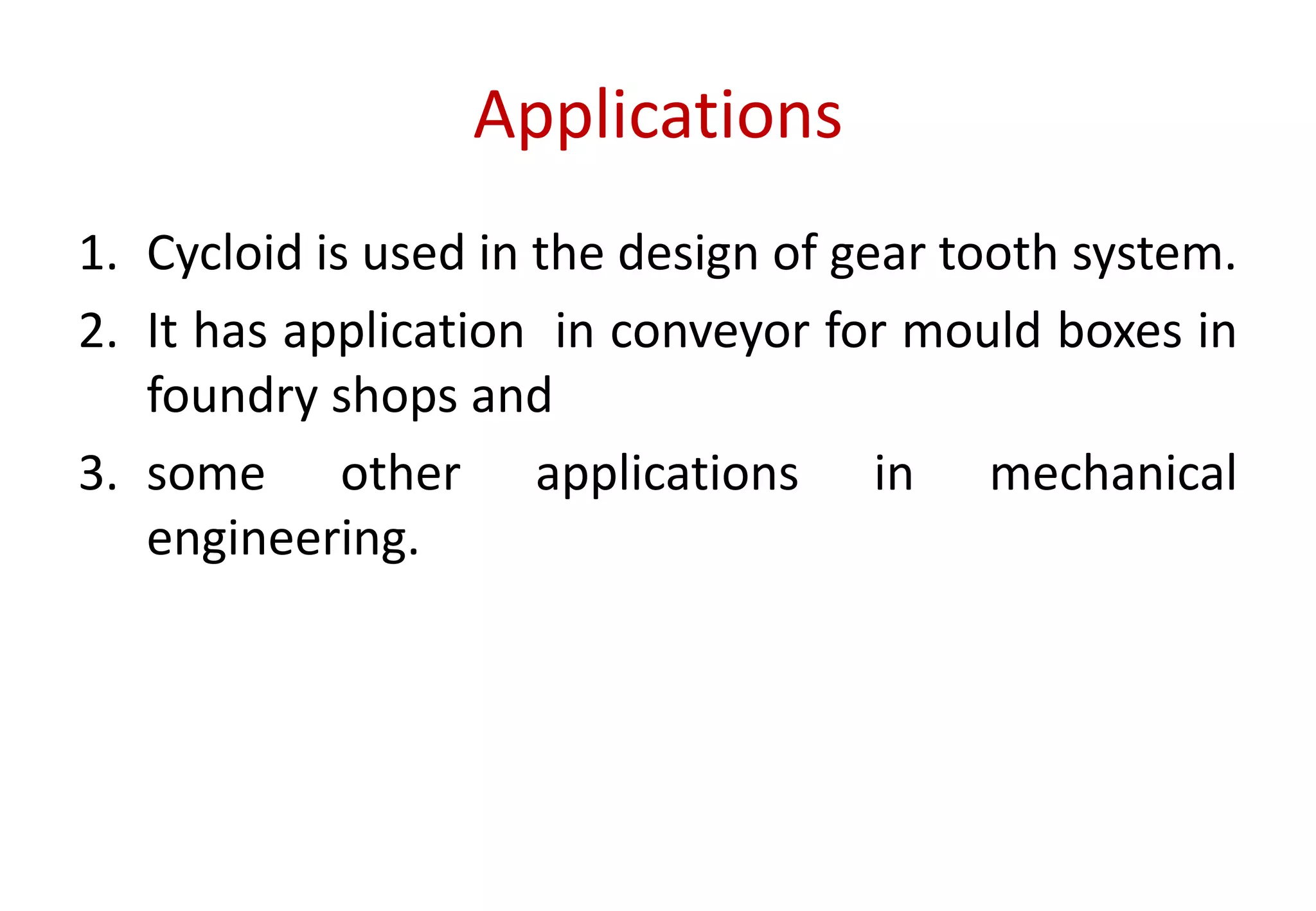 Applications
1. Cycloid is used in the design of gear tooth system.
2. It has application in conveyor for mould boxes in
foundry shops and
3. some other applications in mechanical
engineering.
 