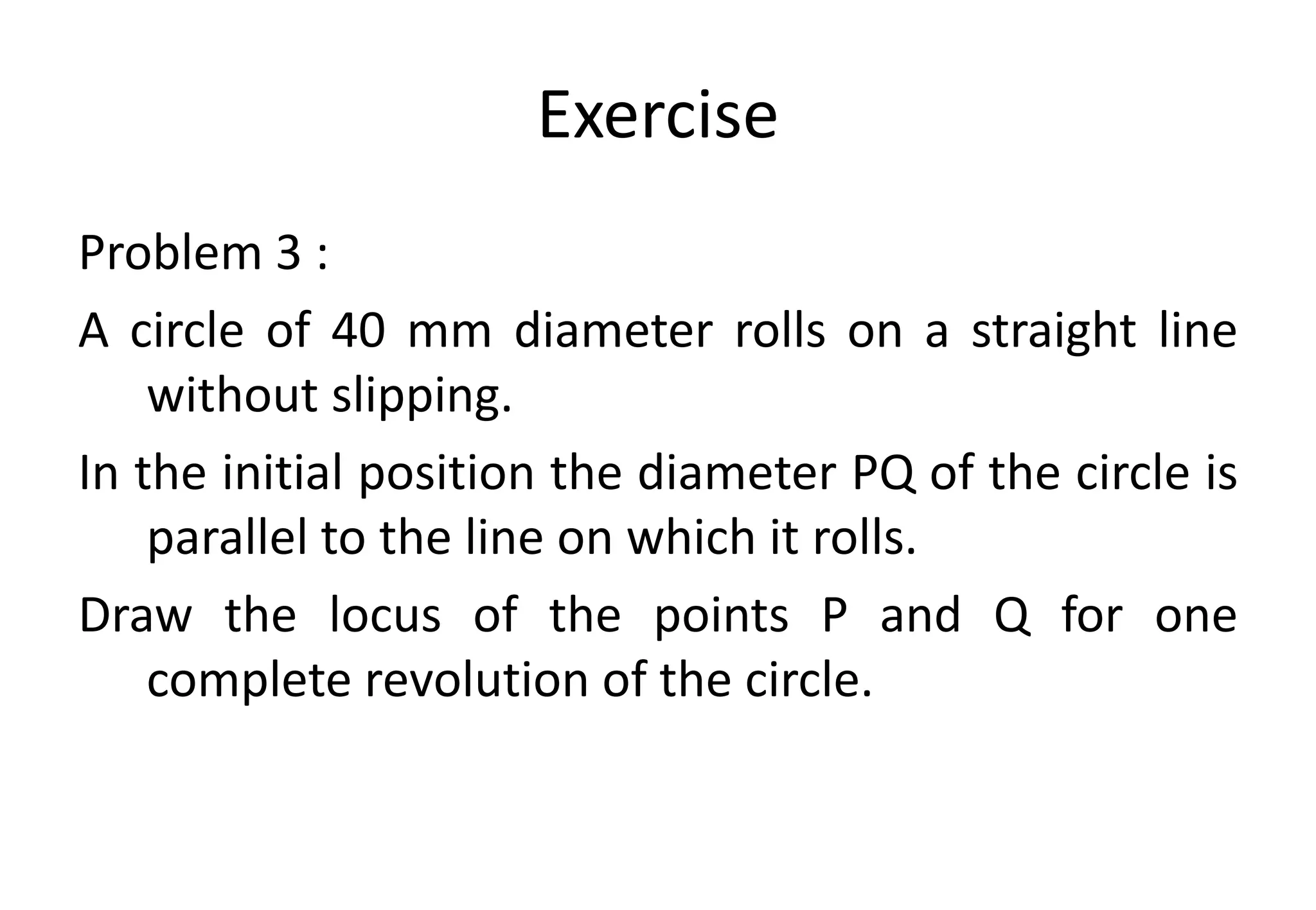 Exercise
Problem 3 :
A circle of 40 mm diameter rolls on a straight line
without slipping.
In the initial position the diameter PQ of the circle is
parallel to the line on which it rolls.
Draw the locus of the points P and Q for one
complete revolution of the circle.
 