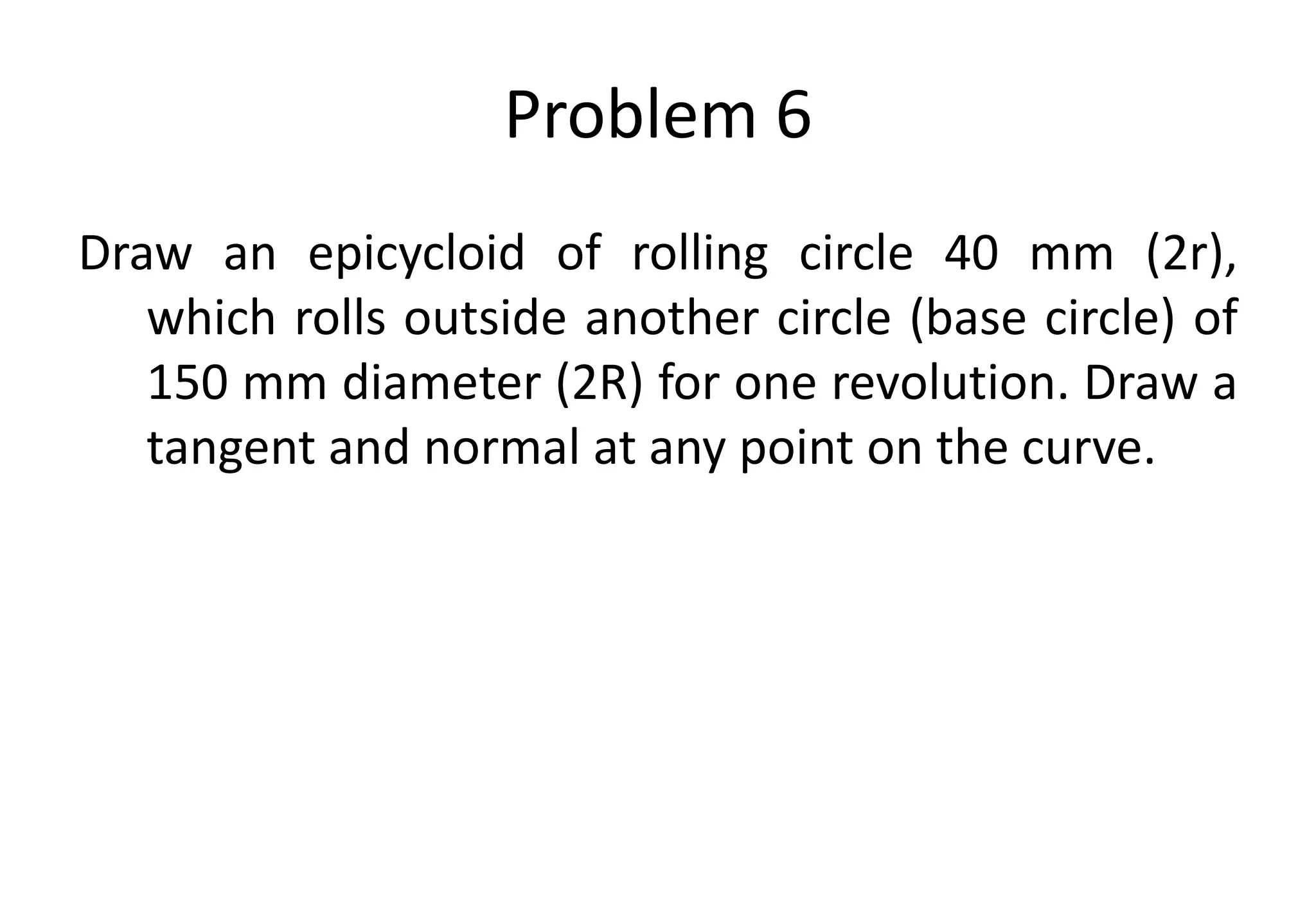 Problem 6
Draw an epicycloid of rolling circle 40 mm (2r),
which rolls outside another circle (base circle) of
150 mm diameter (2R) for one revolution. Draw a
tangent and normal at any point on the curve.
 