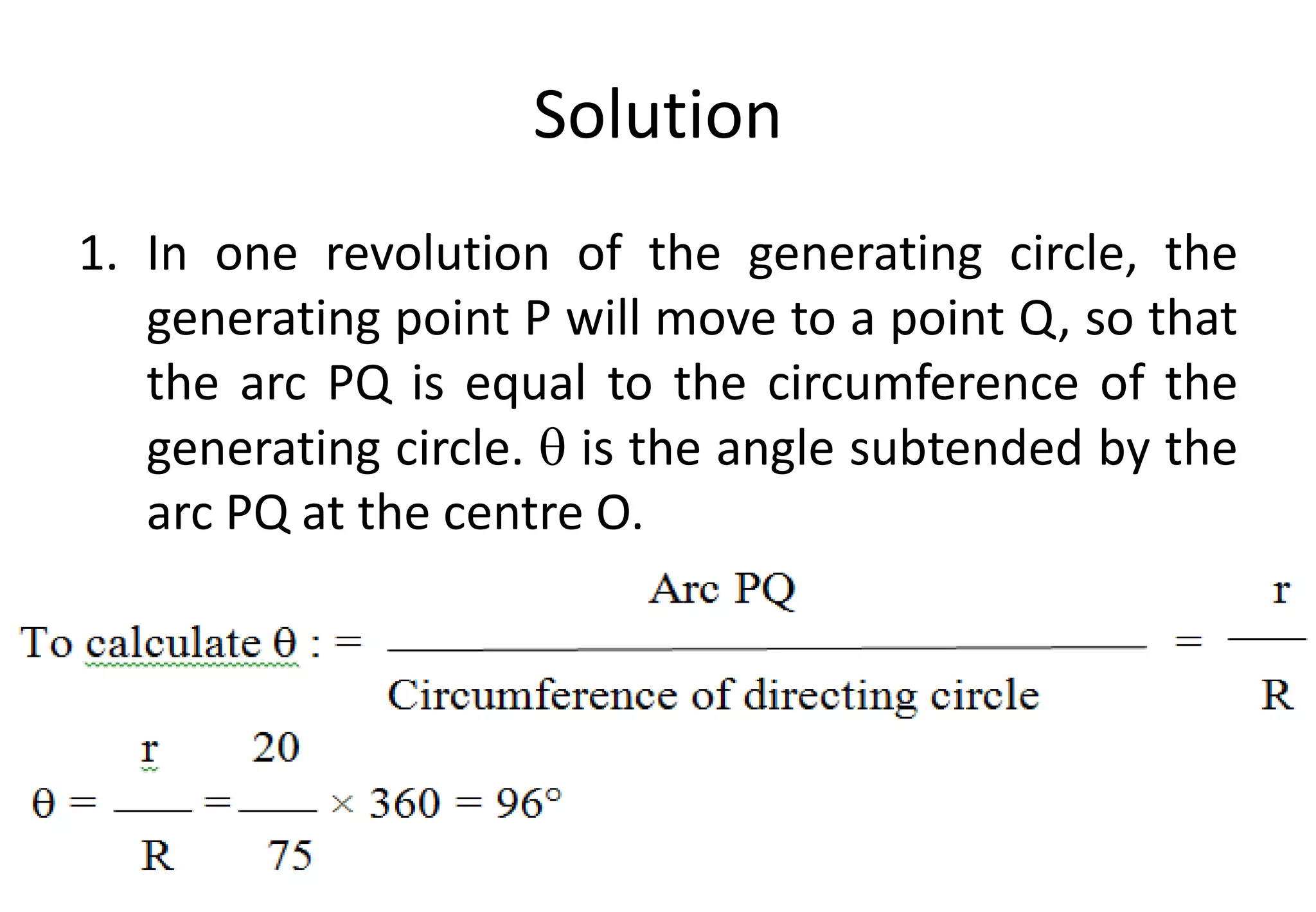Solution
1. In one revolution of the generating circle, the
generating point P will move to a point Q, so that
the arc PQ is equal to the circumference of the
generating circle.  is the angle subtended by the
arc PQ at the centre O.
 