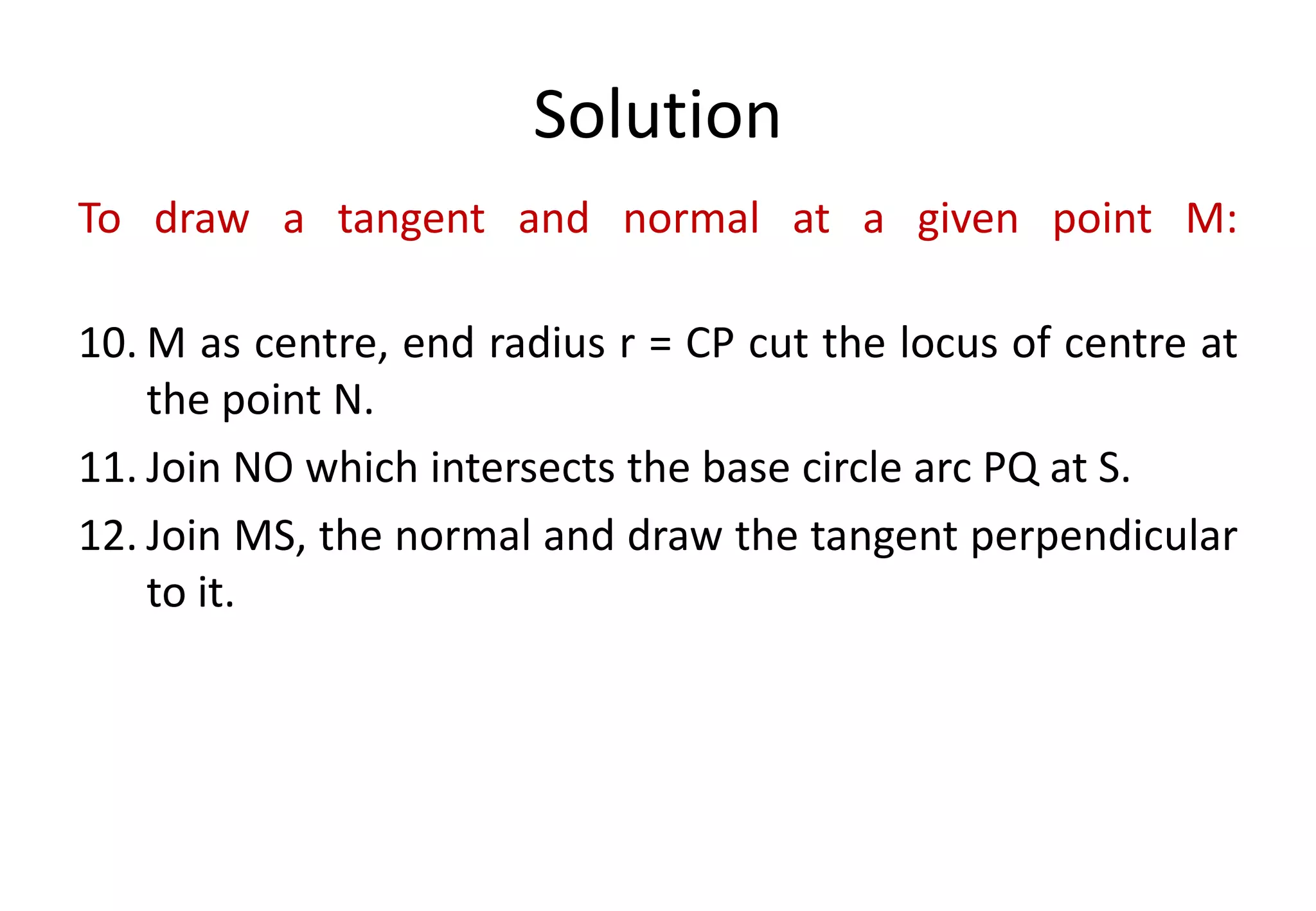 Solution
To draw a tangent and normal at a given point M:
10. M as centre, end radius r = CP cut the locus of centre at
the point N.
11. Join NO which intersects the base circle arc PQ at S.
12. Join MS, the normal and draw the tangent perpendicular
to it.
 
