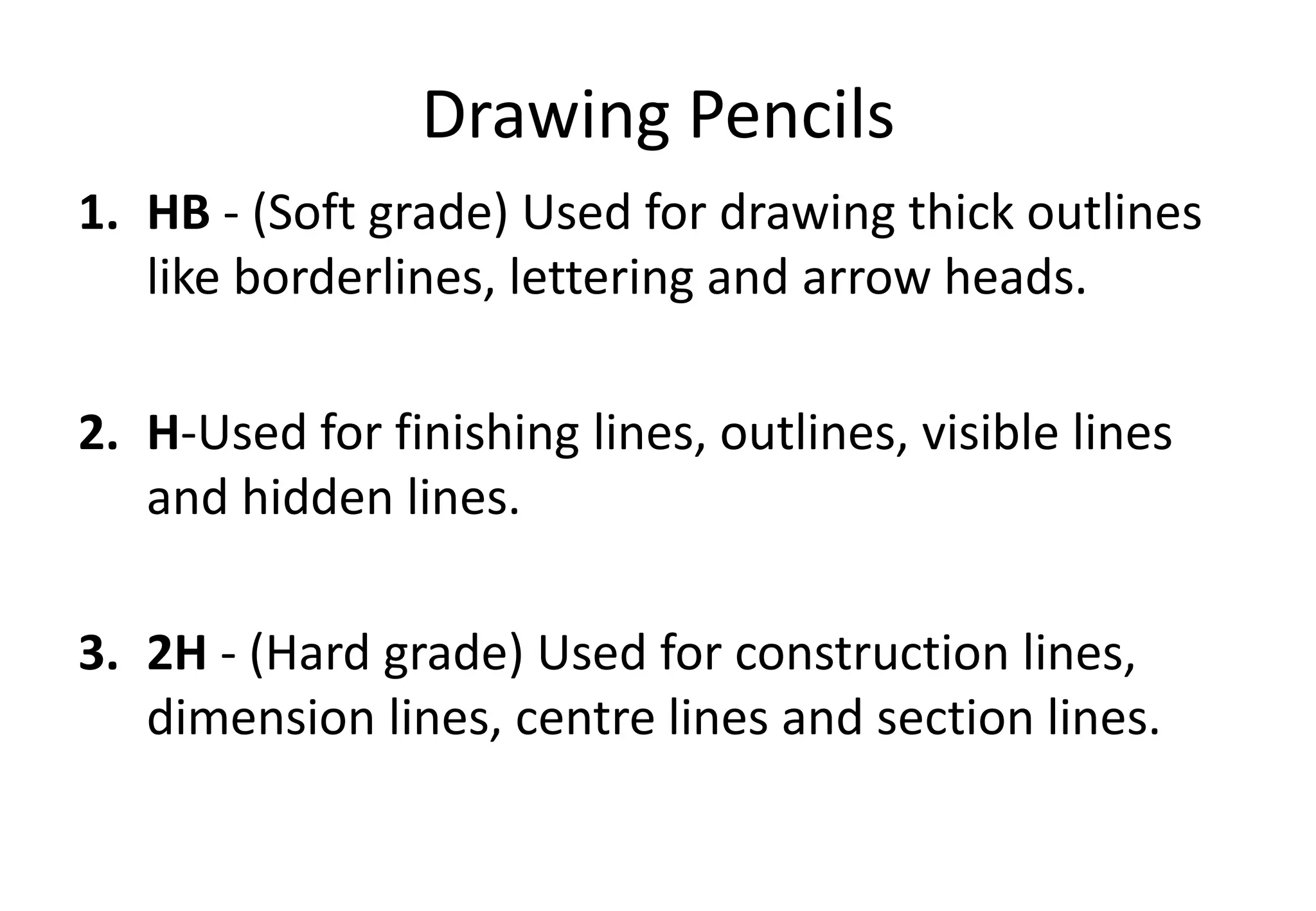 1. HB - (Soft grade) Used for drawing thick outlines
like borderlines, lettering and arrow heads.
2. H-Used for finishing lines, outlines, visible lines
and hidden lines.
3. 2H - (Hard grade) Used for construction lines,
dimension lines, centre lines and section lines.
Drawing Pencils
 