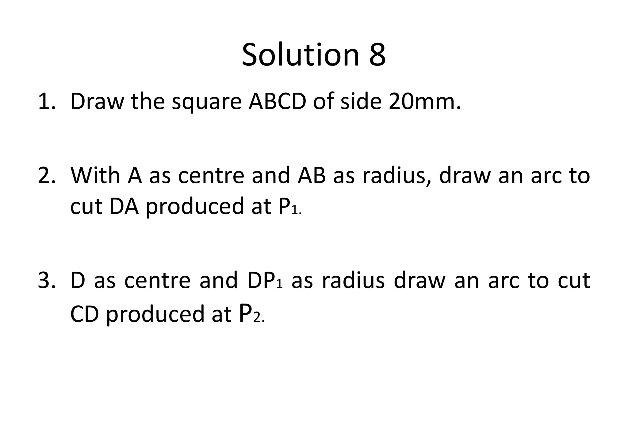 Solution 8
1. Draw the square ABCD of side 20mm.
2. With A as centre and AB as radius, draw an arc to
cut DA produced at P1.
3. D as centre and DP1 as radius draw an arc to cut
CD produced at P2.
 