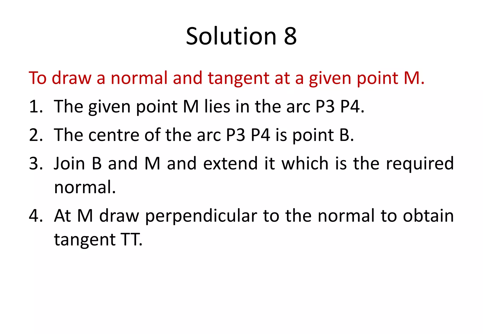 Solution 8
To draw a normal and tangent at a given point M.
1. The given point M lies in the arc P3 P4.
2. The centre of the arc P3 P4 is point B.
3. Join B and M and extend it which is the required
normal.
4. At M draw perpendicular to the normal to obtain
tangent TT.
 
