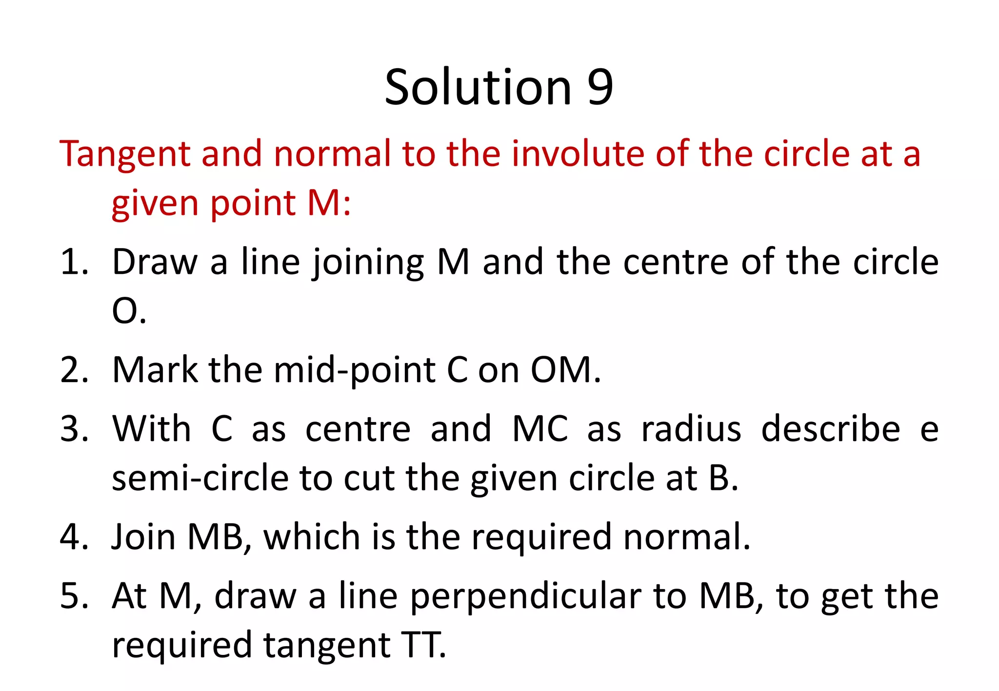 Solution 9
Tangent and normal to the involute of the circle at a
given point M:
1. Draw a line joining M and the centre of the circle
O.
2. Mark the mid-point C on OM.
3. With C as centre and MC as radius describe e
semi-circle to cut the given circle at B.
4. Join MB, which is the required normal.
5. At M, draw a line perpendicular to MB, to get the
required tangent TT.
 