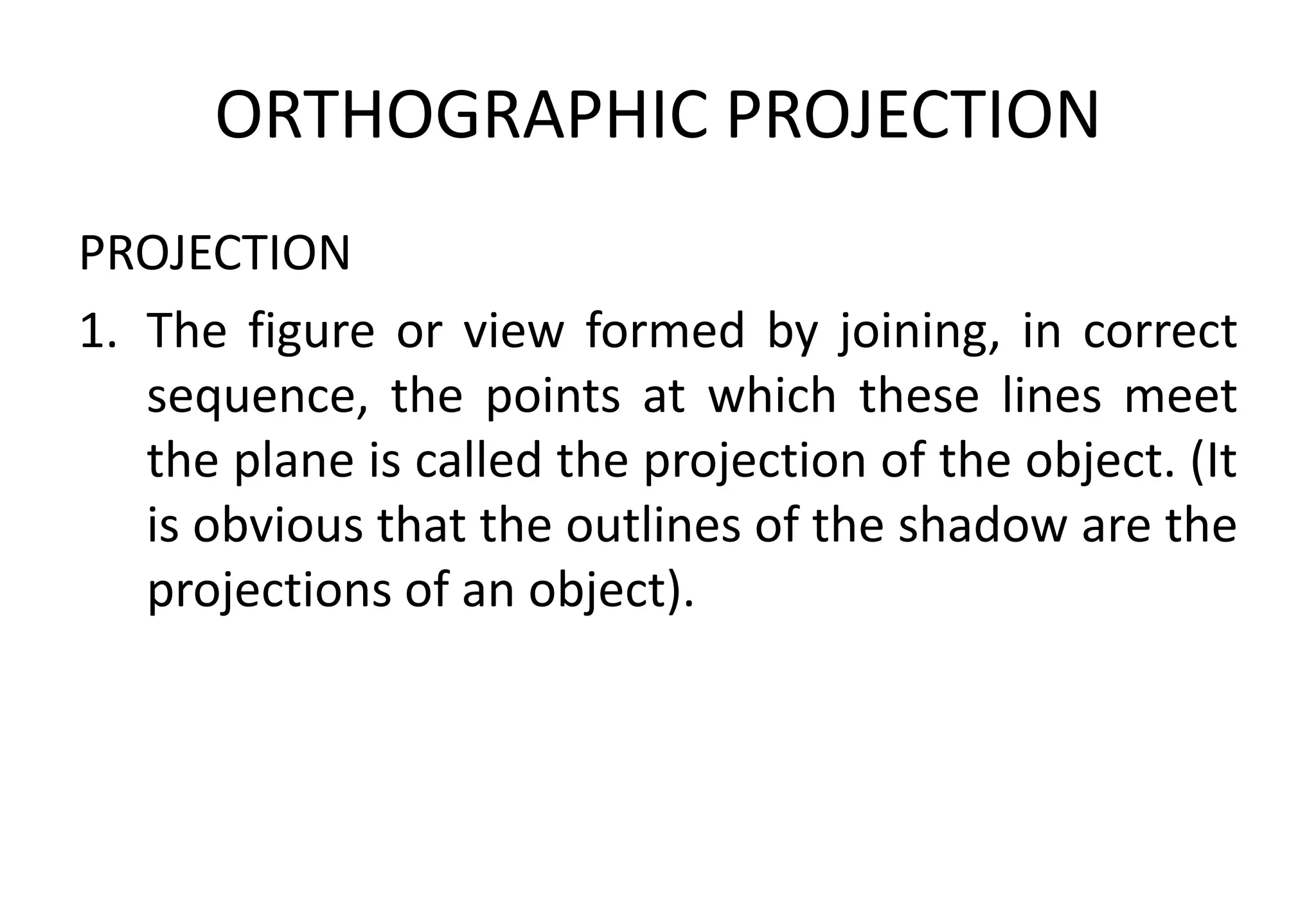 ORTHOGRAPHIC PROJECTION
PROJECTION
1. The figure or view formed by joining, in correct
sequence, the points at which these lines meet
the plane is called the projection of the object. (It
is obvious that the outlines of the shadow are the
projections of an object).
 