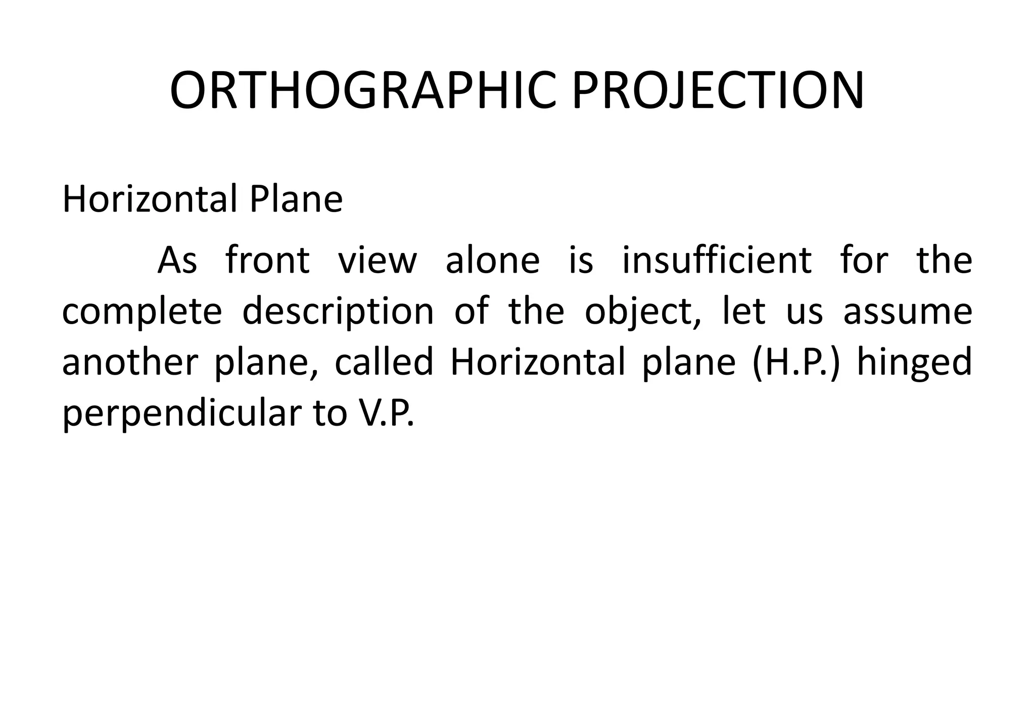 ORTHOGRAPHIC PROJECTION
Horizontal Plane
As front view alone is insufficient for the
complete description of the object, let us assume
another plane, called Horizontal plane (H.P.) hinged
perpendicular to V.P.
 
