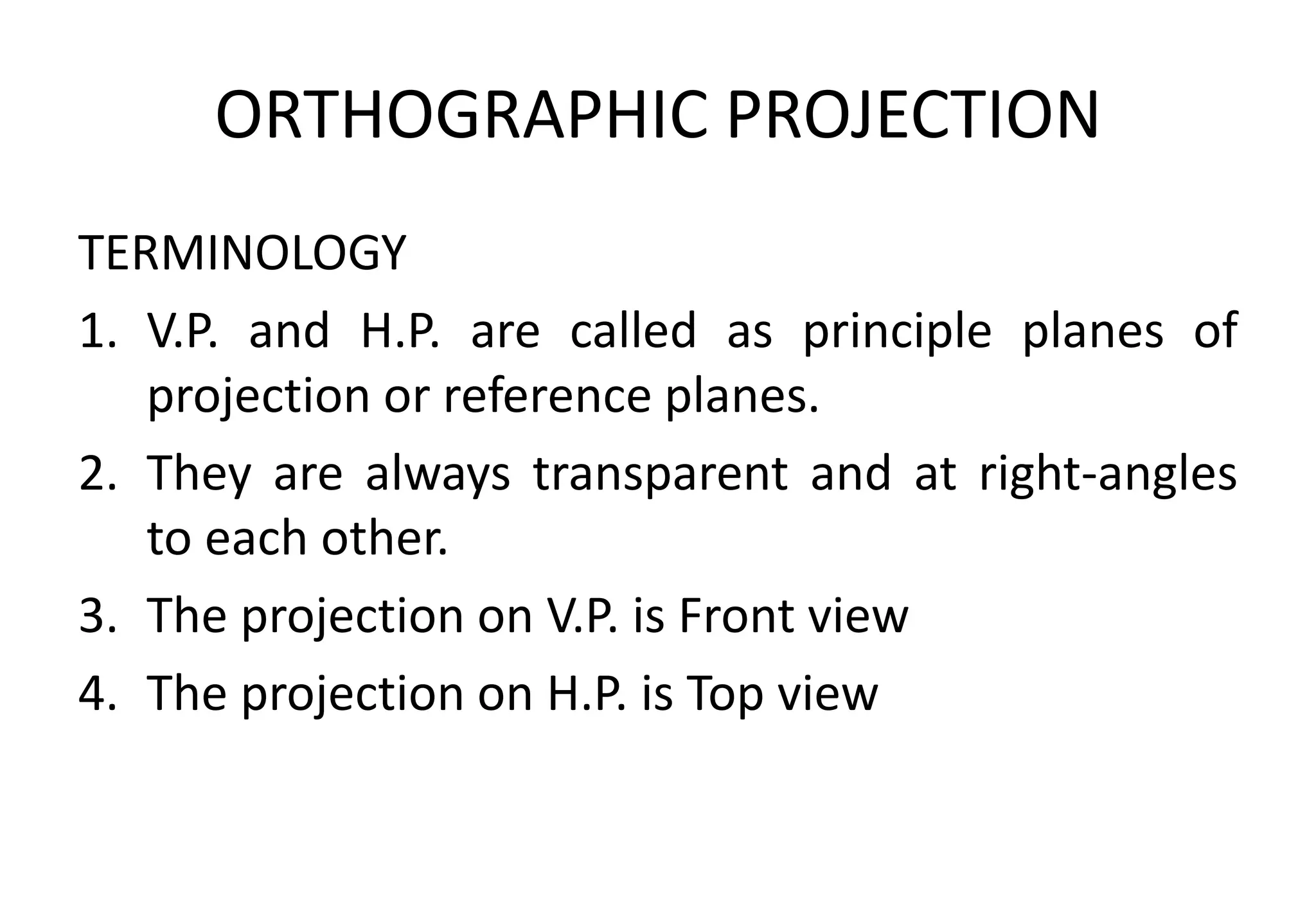 ORTHOGRAPHIC PROJECTION
TERMINOLOGY
1. V.P. and H.P. are called as principle planes of
projection or reference planes.
2. They are always transparent and at right-angles
to each other.
3. The projection on V.P. is Front view
4. The projection on H.P. is Top view
 