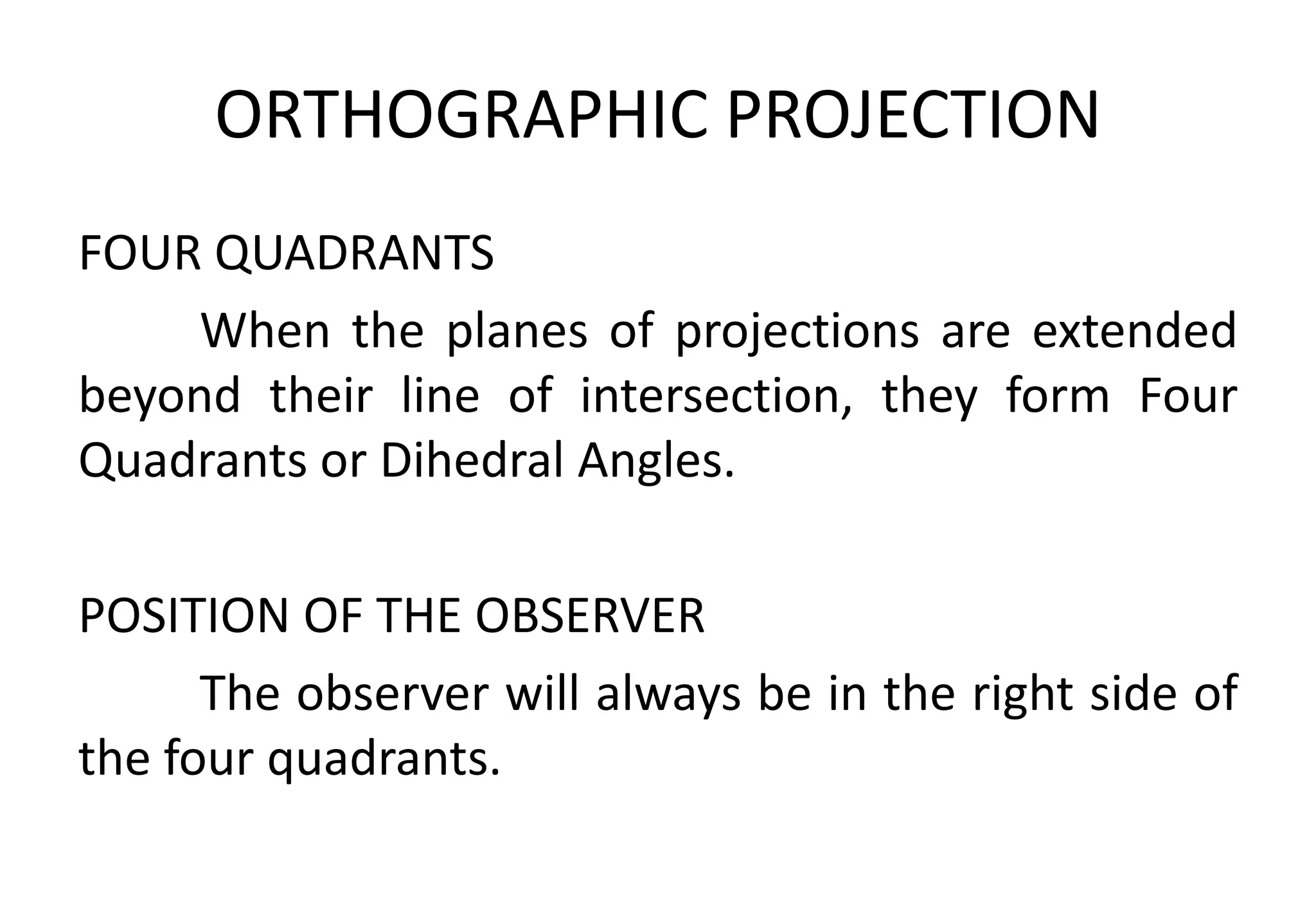 ORTHOGRAPHIC PROJECTION
FOUR QUADRANTS
When the planes of projections are extended
beyond their line of intersection, they form Four
Quadrants or Dihedral Angles.
POSITION OF THE OBSERVER
The observer will always be in the right side of
the four quadrants.
 
