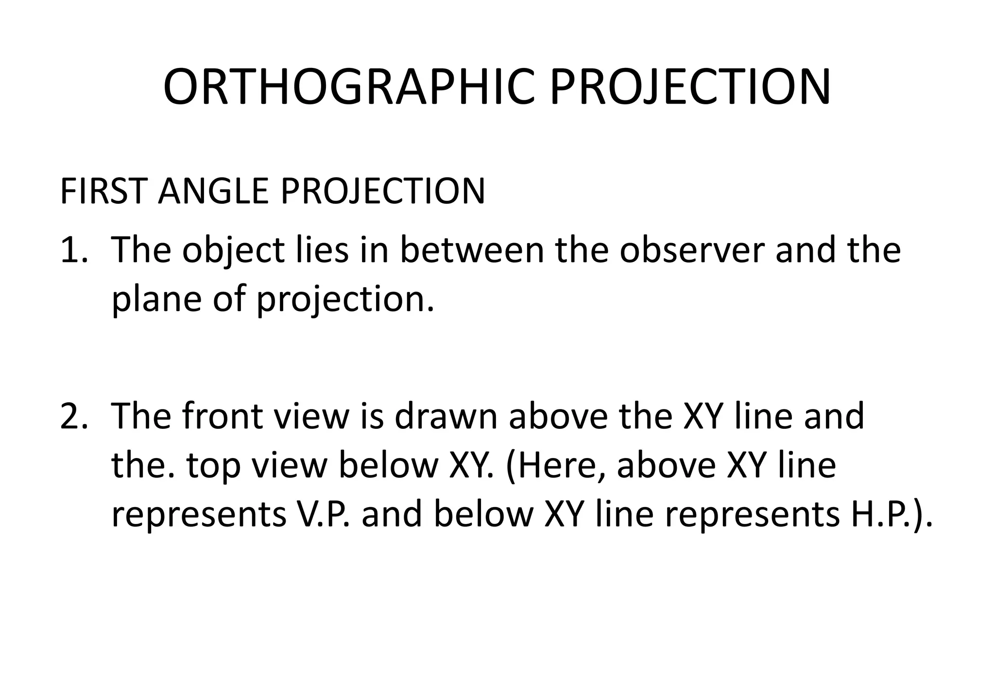 ORTHOGRAPHIC PROJECTION
FIRST ANGLE PROJECTION
1. The object lies in between the observer and the
plane of projection.
2. The front view is drawn above the XY line and
the. top view below XY. (Here, above XY line
represents V.P. and below XY line represents H.P.).
 