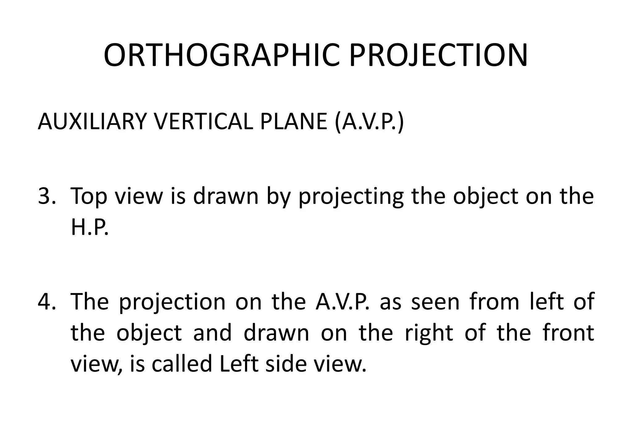 ORTHOGRAPHIC PROJECTION
AUXILIARY VERTICAL PLANE (A.V.P.)
3. Top view is drawn by projecting the object on the
H.P.
4. The projection on the A.V.P. as seen from left of
the object and drawn on the right of the front
view, is called Left side view.
 