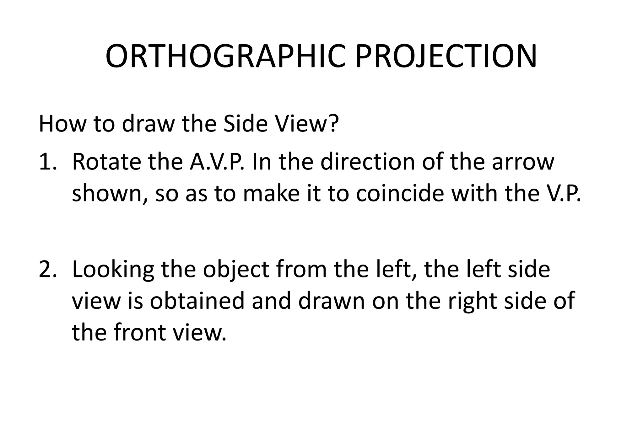 ORTHOGRAPHIC PROJECTION
How to draw the Side View?
1. Rotate the A.V.P. In the direction of the arrow
shown, so as to make it to coincide with the V.P.
2. Looking the object from the left, the left side
view is obtained and drawn on the right side of
the front view.
 