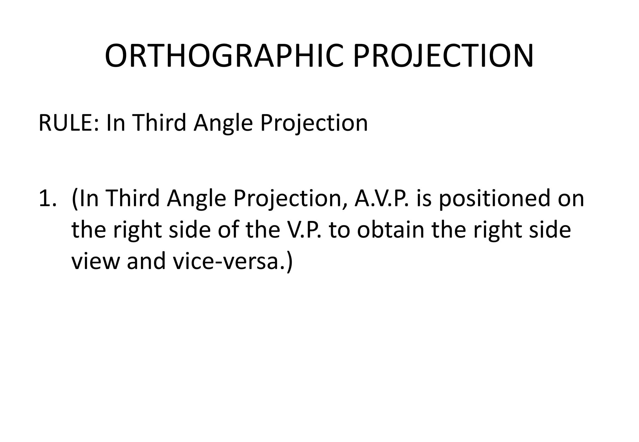 ORTHOGRAPHIC PROJECTION
RULE: In Third Angle Projection
1. (In Third Angle Projection, A.V.P. is positioned on
the right side of the V.P. to obtain the right side
view and vice-versa.)
 