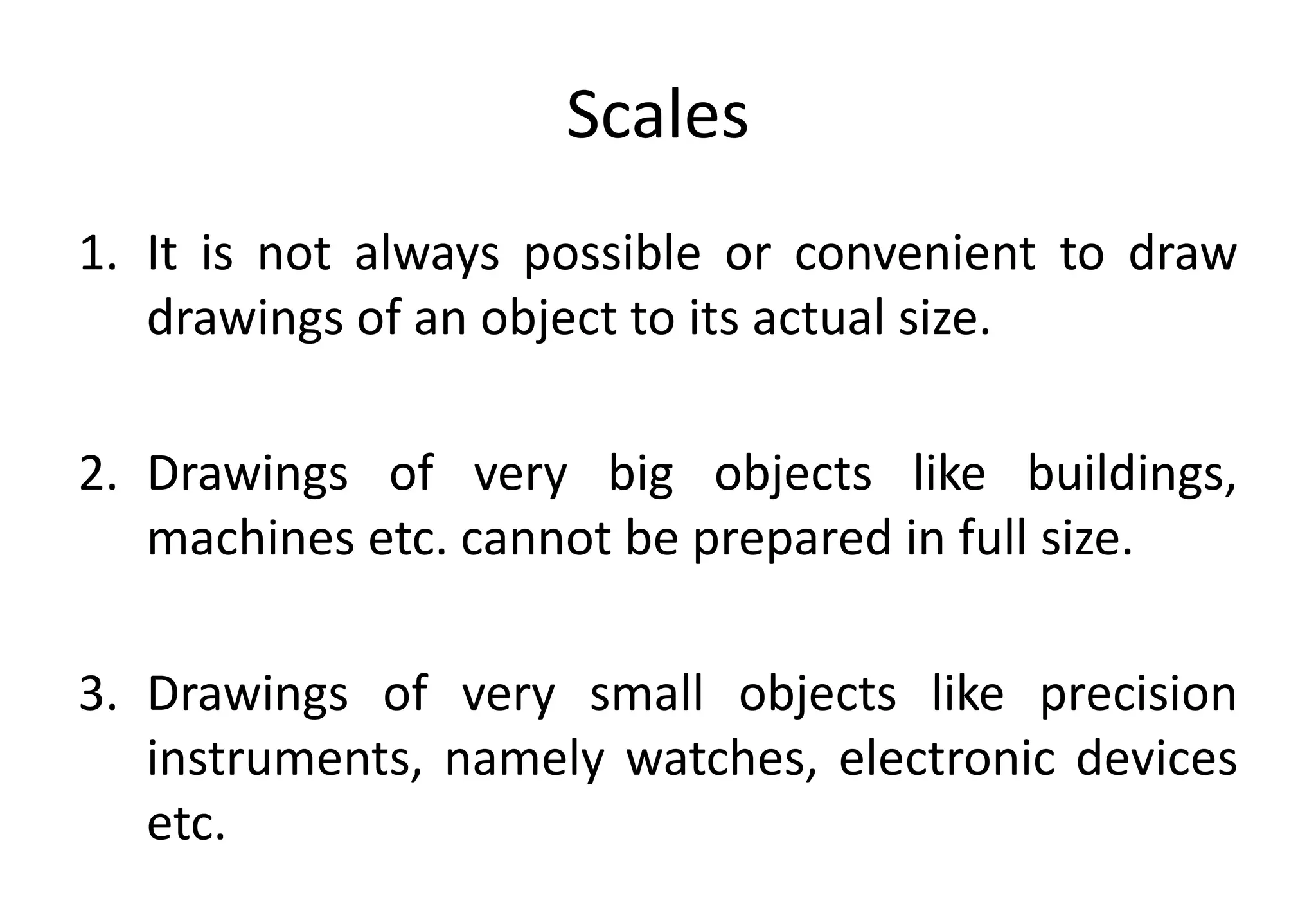 Scales
1. It is not always possible or convenient to draw
drawings of an object to its actual size.
2. Drawings of very big objects like buildings,
machines etc. cannot be prepared in full size.
3. Drawings of very small objects like precision
instruments, namely watches, electronic devices
etc.
 