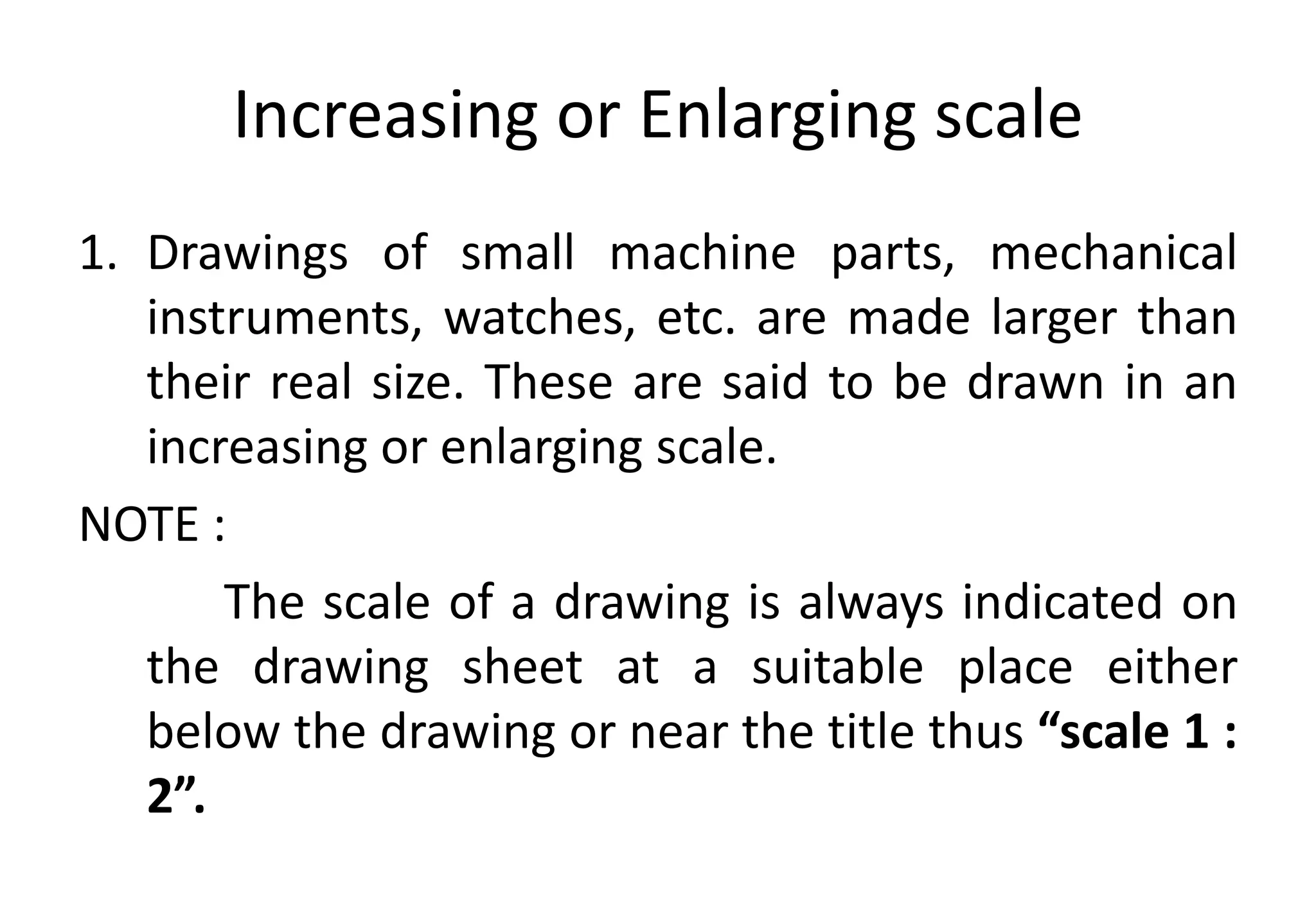 Increasing or Enlarging scale
1. Drawings of small machine parts, mechanical
instruments, watches, etc. are made larger than
their real size. These are said to be drawn in an
increasing or enlarging scale.
NOTE :
The scale of a drawing is always indicated on
the drawing sheet at a suitable place either
below the drawing or near the title thus “scale 1 :
2”.
 