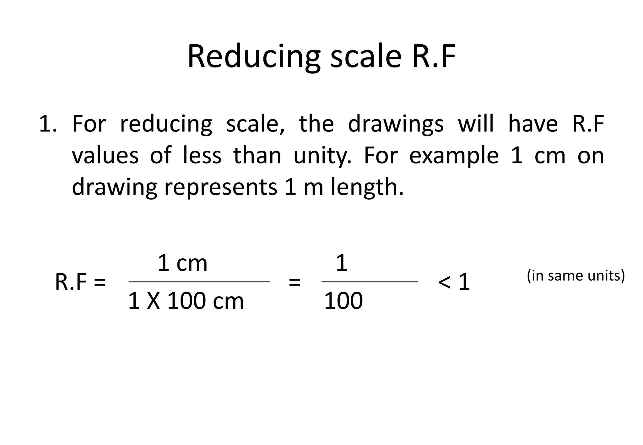 Reducing scale R.F
1. For reducing scale, the drawings will have R.F
values of less than unity. For example 1 cm on
drawing represents 1 m length.
1 cm 1
1 X 100 cm 100
R.F = (in same units)
= < 1
 