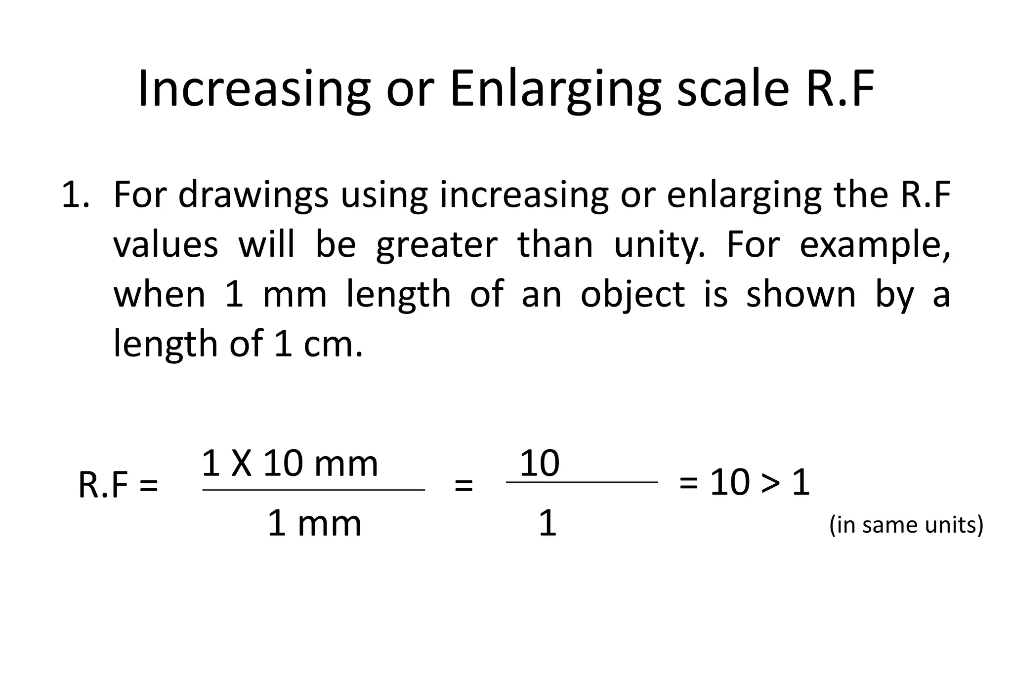Increasing or Enlarging scale R.F
1. For drawings using increasing or enlarging the R.F
values will be greater than unity. For example,
when 1 mm length of an object is shown by a
length of 1 cm.
1 X 10 mm 10
1 mm 1
R.F =
(in same units)
= = 10 > 1
 