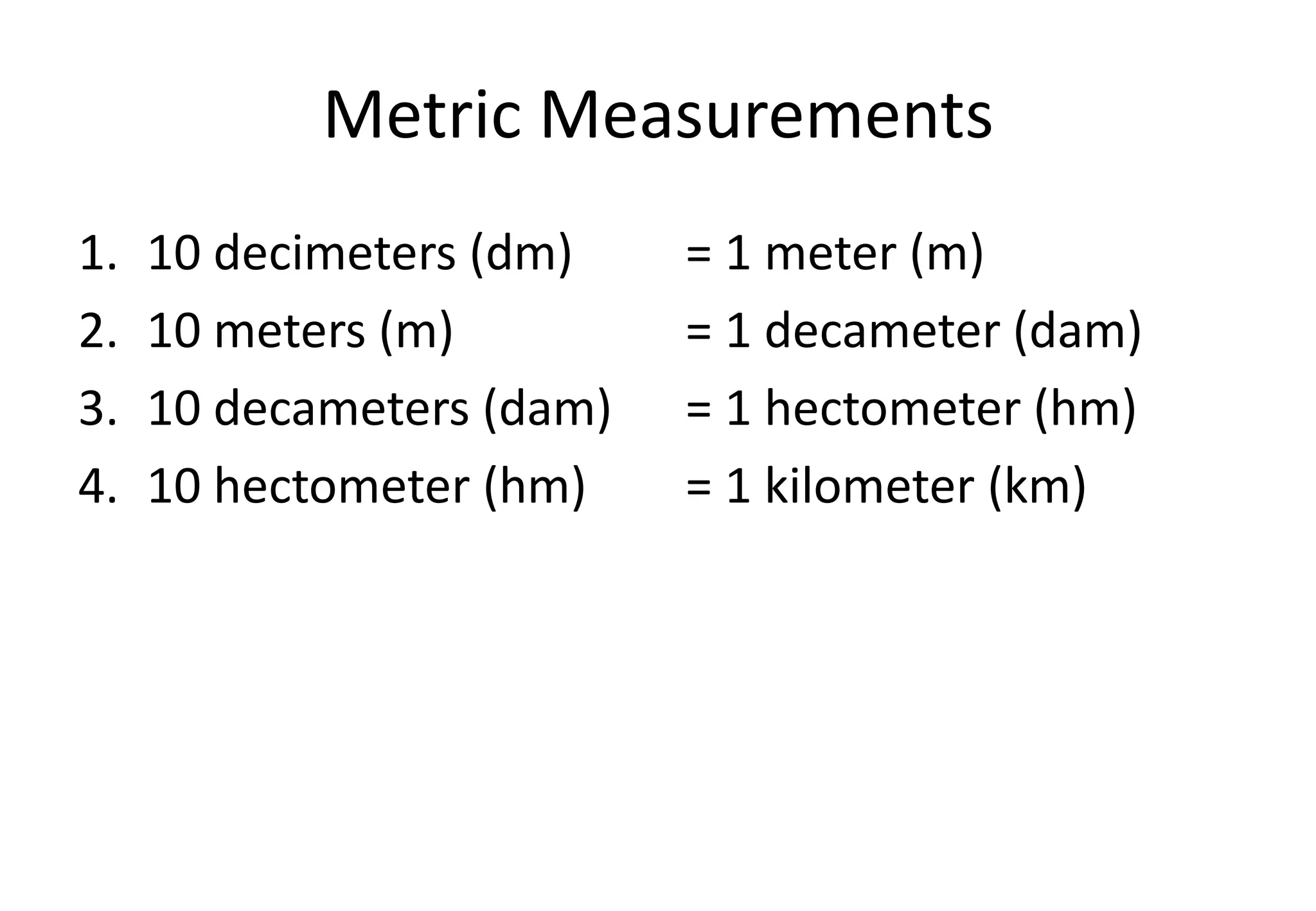 Metric Measurements
1. 10 decimeters (dm) = 1 meter (m)
2. 10 meters (m) = 1 decameter (dam)
3. 10 decameters (dam) = 1 hectometer (hm)
4. 10 hectometer (hm) = 1 kilometer (km)
 