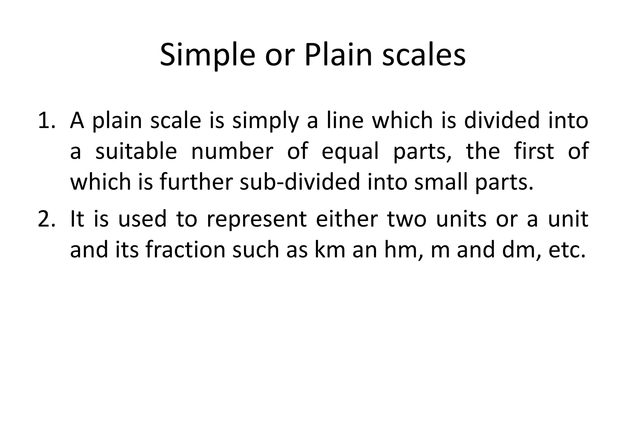 Simple or Plain scales
1. A plain scale is simply a line which is divided into
a suitable number of equal parts, the first of
which is further sub-divided into small parts.
2. It is used to represent either two units or a unit
and its fraction such as km an hm, m and dm, etc.
 