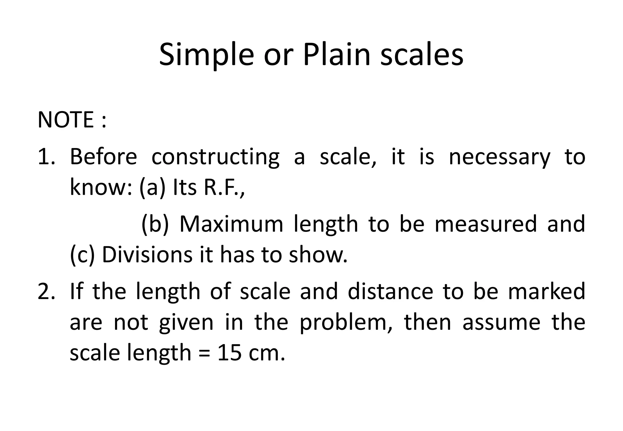 Simple or Plain scales
NOTE :
1. Before constructing a scale, it is necessary to
know: (a) Its R.F.,
(b) Maximum length to be measured and
(c) Divisions it has to show.
2. If the length of scale and distance to be marked
are not given in the problem, then assume the
scale length = 15 cm.
 