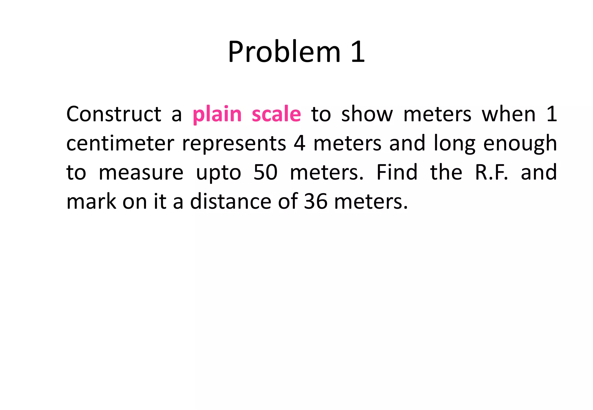 Problem 1
Construct a plain scale to show meters when 1
centimeter represents 4 meters and long enough
to measure upto 50 meters. Find the R.F. and
mark on it a distance of 36 meters.
 