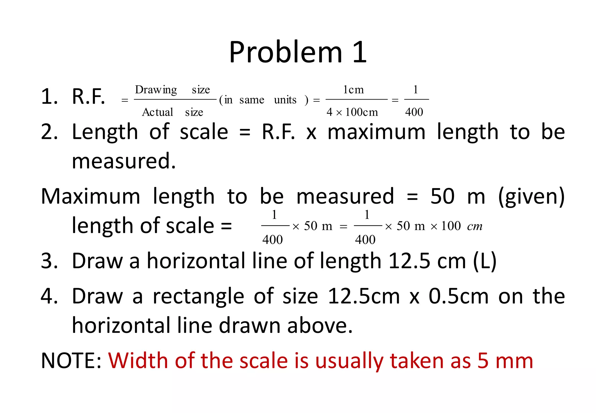Problem 1
1. R.F.
2. Length of scale = R.F. x maximum length to be
measured.
Maximum length to be measured = 50 m (given)
length of scale =
3. Draw a horizontal line of length 12.5 cm (L)
4. Draw a rectangle of size 12.5cm x 0.5cm on the
horizontal line drawn above.
NOTE: Width of the scale is usually taken as 5 mm
400
1
100cm
4
1cm
)
units
same
in
(
size
Actual
size
Drawing




cm
100
m
50
400
1
m
50
400
1




 