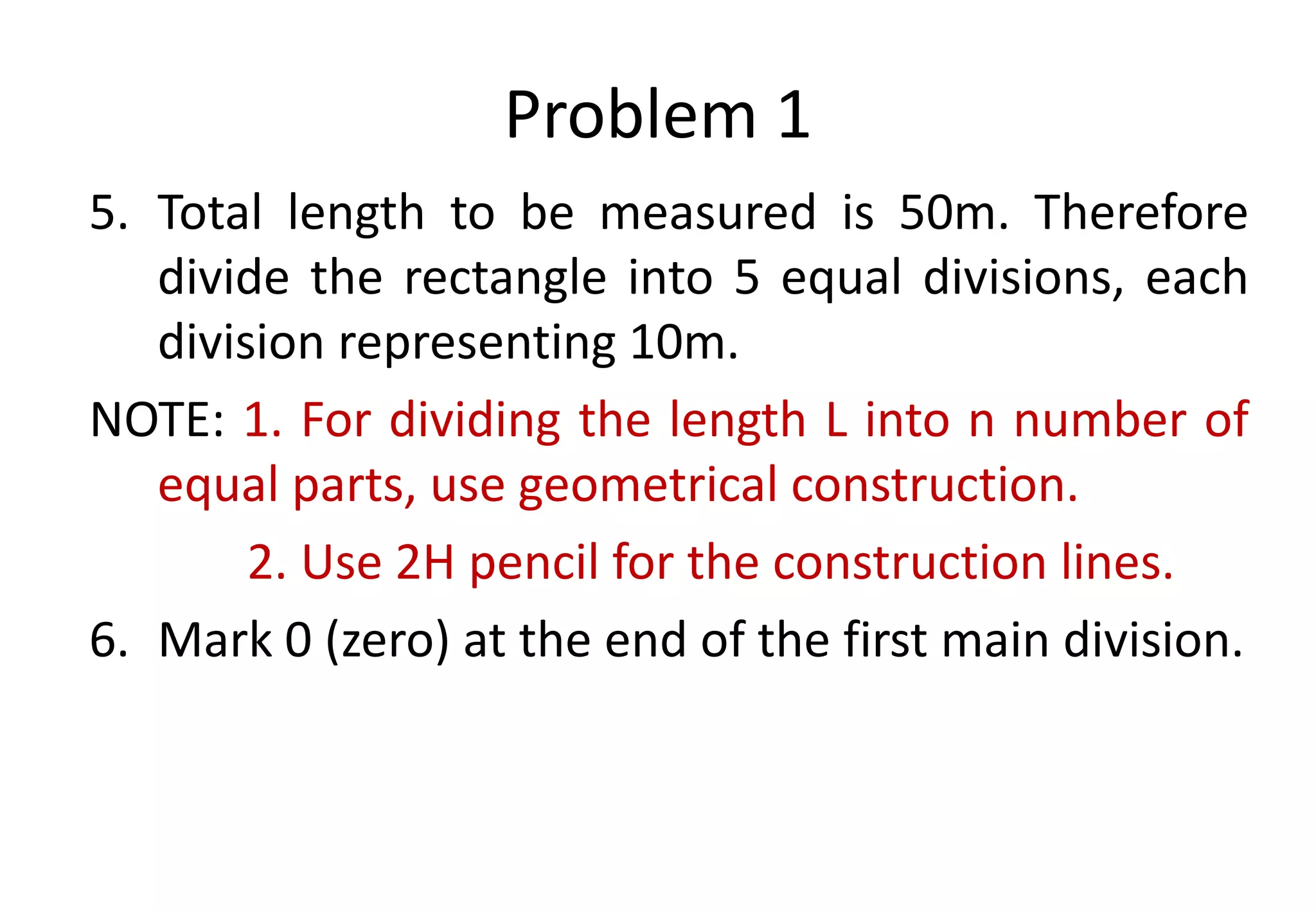 Problem 1
5. Total length to be measured is 50m. Therefore
divide the rectangle into 5 equal divisions, each
division representing 10m.
NOTE: 1. For dividing the length L into n number of
equal parts, use geometrical construction.
2. Use 2H pencil for the construction lines.
6. Mark 0 (zero) at the end of the first main division.
 